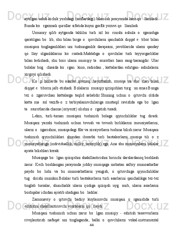 aytilgan uslub kichik yoshdagi (sinflardagi) bilan ish jarayonida ham qo llaniladi.
Bunda ko rgazmali qurollar sifatida kuyni grafik yozuvi qo llaniladi.	
 
Umumiy   qilib   aytganda   tahlilni   turli   xil   ko rinishi   ashula   o rganishga	
 
qaratilgan   bo lib,   shu   bilan   birga   o quvchilarni   qanchalik   diqqat   e tibor   bilan	
  
musiqani   tinglaganliklari   uni   tushunganlik   darajasini,   javoblarida   ularni   qanday
qo llay   olganliklarini   ko rsatadi.Maktabga   o quvchilar   turli   tayyorgarliklar	
  
bilan   kelishadi,   shu   bois   ularni   musiqiy   ta ssurotlari   ham   rang-barangdir.   Ular	

bolalar   bog chasida   ko rgan     kino,   radiodan   ,   kattalardan   eshitgan-   ashulalarni	
 
xirgoyi qilishadi.
Ko p   hollarda   bu   asarlar   quvnoq,   hayotbaxsh,   musiqa   va   she rlari   bilan	
 
diqqat e tiborni jalb etishadi. Bolalarni  musiqiy qiziqishlari turg un emas.Bunga
 
tez   o zgaruvchan   kattalarga   taqlid   sababdir.Shuning   uchun   o qituvchi   oldida	
 
katta   ma sul   vazifa-o z   tarbiyalanuvchilariga   mustaqil   ravishda   ega   bo lgan	
  
ta ssurotlarida chama (oriyentr) olishni o rgatish turadi.	
 
Lekin,   turli-tuman   musiqani   tushinish   bolaga   qiyinchiliklar   tug diradi.	

Musiqani   yaxshi   tushinish   uchun   tovush   va   tovush   birliklarini   xususiyatlarini,
ularni o zgarishini, musiqadagi fikr va xissiyotlarni tushina bilish zarur. Musiqani	

tushinish   qiyinchiliklari   shundan   iboratki   turli   bastakorlarni   musiqa   tili   o z	

xususiyatlariga (individuallik, milliy, tarixiylik) ega. Ana shu xususiyalarni bolalar
ajrata bilishlari kerak.
Musiqaga bo lgan qiziqishni shakillantirishni birinchi darslardanoq boshlash	

zarur.   Kech   boshlangan   jarayonda   jiddiy   musiqaga   nisbatan   salbiy   munosabatlar
paydo   bo lishi   va   bu   munosabatlarni   yengish,   o qituvchiga   qiyinchiliklar	
 
tug dirishi  mumkin.Bolalar  turli  bastakorlarni   turli   asarlarini   qanchalikga  tez-tez	

tinglab   tursalar,   shunchalik   ularni   ijodiga   qiziqish   uyg onib,   ularni   asarlarini	

boshqalar ichidan ajratib oladigan bo ladilar.	

Zamonaviy   o qituvchi   badiiy   kuylanuvchi   musiqani   o rganishda   turli	
 
eshtishni shakillantiruvchi vositalarni qo llaydi.	

Musiqani   tushunish   uchun   zarur   bo lgan   musiqiy   -   eshitish   tasavvurlarni	

rivojlantirish   nafaqat   uni   tinglaganda,   balki   o quvchilarni   vokal-instrumental	

44 