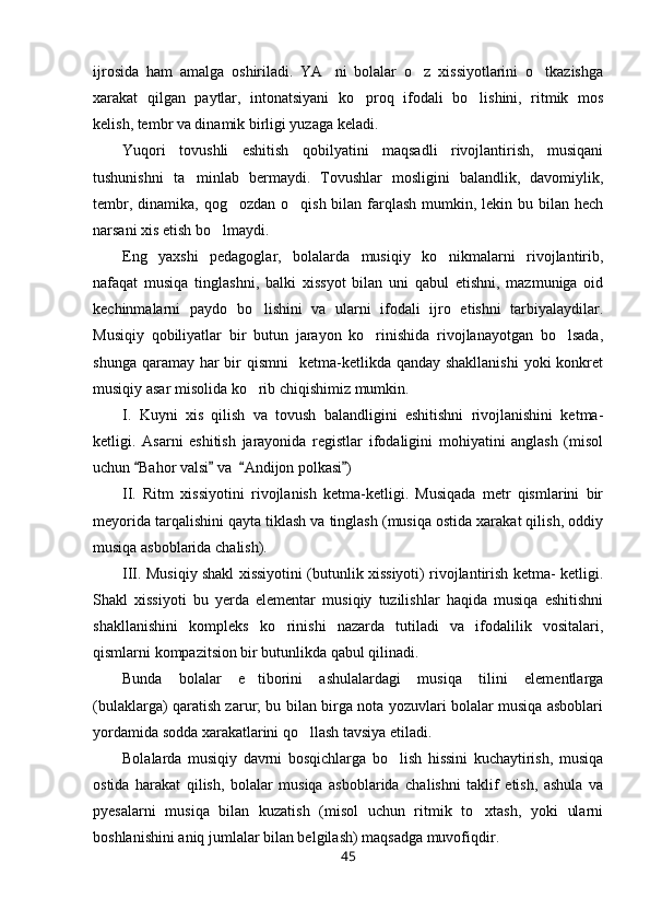 ijrosida   ham   amalga   oshiriladi.   YA ni   bolalar   o z   xissiyotlarini   o tkazishga  
xarakat   qilgan   paytlar,   intonatsiyani   ko proq   ifodali   bo lishini,   ritmik   mos	
 
kelish, tembr va dinamik birligi yuzaga keladi.
Yuqori   tovushli   eshitish   qobilyatini   maqsadli   rivojlantirish,   musiqani
tushunishni   ta minlab   bermaydi.   Tovushlar   mosligini   balandlik,   davomiylik,	

tembr, dinamika, qog ozdan  o qish bilan farqlash  mumkin, lekin bu bilan hech	
 
narsani xis etish bo lmaydi.	

Eng   yaxshi   pedagoglar,   bolalarda   musiqiy   ko nikmalarni   rivojlantirib,	

nafaqat   musiqa   tinglashni,   balki   xissyot   bilan   uni   qabul   etishni,   mazmuniga   oid
kechinmalarni   paydo   bo lishini   va   ularni   ifodali   ijro   etishni   tarbiyalaydilar.	

Musiqiy   qobiliyatlar   bir   butun   jarayon   ko rinishida   rivojlanayotgan   bo lsada,	
 
shunga qaramay har  bir  qismni    ketma-ketlikda qanday shakllanishi  yoki  konkret
musiqiy asar misolida ko rib chiqishimiz mumkin.	

I.   Kuyni   xis   qilish   va   tovush   balandligini   eshitishni   rivojlanishini   ketma-
ketligi.   Asarni   eshitish   jarayonida   registlar   ifodaligini   mohiyatini   anglash   (misol
uchun  Bahor valsi  va   Andijon polkasi )	
   
II.   Ritm   xissiyotini   rivojlanish   ketma-ketligi.   Musiqada   metr   qismlarini   bir
meyorida tarqalishini qayta tiklash va tinglash (musiqa ostida xarakat qilish, oddiy
musiqa asboblarida chalish). 
III. Musiqiy shakl xissiyotini (butunlik xissiyoti) rivojlantirish ketma- ketligi.
Shakl   xissiyoti   bu   yerda   elementar   musiqiy   tuzilishlar   haqida   musiqa   eshitishni
shakllanishini   kompleks   ko rinishi   nazarda   tutiladi   va   ifodalilik   vositalari,	

qismlarni kompazitsion bir butunlikda qabul qilinadi. 
Bunda   bolalar   e tiborini   ashulalardagi   musiqa   tilini   elementlarga	

(bulaklarga) qaratish zarur; bu bilan birga nota yozuvlari bolalar musiqa asboblari
yordamida sodda xarakatlarini qo llash tavsiya etiladi. 	

Bolalarda   musiqiy   davrni   bosqichlarga   bo lish   hissini   kuchaytirish,   musiqa	

ostida   harakat   qilish,   bolalar   musiqa   asboblarida   chalishni   taklif   etish,   ashula   va
pyesalarni   musiqa   bilan   kuzatish   (misol   uchun   ritmik   to xtash,   yoki   ularni	

boshlanishini aniq jumlalar bilan belgilash) maqsadga muvofiqdir.
45 