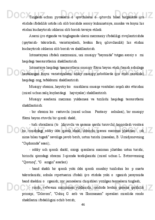 Tinglash   uchun   pyesalarni   o quvchilarni   o qituvchi   bilan   birgalikda   ijro 
etishda ifodalilik ustida ish olib borishda asosiy kulminatsiya, musika va kuyni his
etishni kuchaytirish ishlarini olib borish tavsiya etiladi.
Asarni ijro etganda va tinglaganda ularni mazmuniy ifodaliligi rivojlantirishda
(qaytarish-   takrorlash,   variatsiyalash,   keskin   farq   qiluvchanlik)   his   etishni
kuchaytirish ishlarini olib borish va shakllantirish.
Intonatsiyani  ifodali mazmunini, uni musiqiy  bayonida  tutgan asosiy o rni	
 	
haqidagi taassurotlarini shakllantirish.
Intonatsiya haqidagi taassurotlarni musiqiy fikrni bayon etish (tanish ashulaga
bastalangan   kuyni   variatsiyalarni   oddiy   musiqiy   asboblarda   ijro   etish   misolida)
haqidagi ong, tafakkurni shakllantirish.
Musiqiy obrazni, hayotiy ko rinishlarni musiqa vositalari orqali aks ettirishni	

(misol uchun xalq kuylaridagi  hajviyalar) shakllantirish.	

Musiqiy   asarlarni   mazmun   yuklamasi   va   tuzilishi   haqidagi   tassurotlarni
shakllantirish:
-   bir   obrazni   ko rsatuvchi   (misol   uchun   Paxtaoy   ashulasi),   bir   musiqiy	
  
fikrni bayon etuvchi bir qismli shakl;
- turli obrazlarni (to ldiruvchi va qarama qarshi turuvchi) taqqoslash vositasi	

ko rinishdagi   oddiy   ikki   qismli   shakl;   ikkinchi   qismni   mazmun   jihatidan   ish	
 
nima bilan tugadi  savoliga javob berib, ustun turishi (masalan, B. Umidjonovning	

Oqshomda  asari);	
 
-   oddiy   uch   qismli   shakl;   oxirgi   qismlarni   mazmun   jihatdan   ustun   turishi;
birinchi   qismdagi   obrazni   3-qismda   tasdiqlanishi   (misol   uchun   L.   Betxovenning
Quvnoq ,  G amgin  asarlari)
   	
-   band   shakli   bir   qismli   yoki   ikki   qismli   musikiy   tuzilishni   ko p   marta	

takrorlanishi;   ashula   repertuarini   ifodali   ijro   etishda   yoki   o rganish   jarayonida	

band shaklini o rganish; xor jamoalarni chiqishlari yozilgan tasmalarni tinglash; 	

-   rondo,   referenni   mazmunan   yuklanishi,   rondoda   keskin   qarama   qarshilik
prinsipi;   Dilorom ,   Oshiq   G arib   va   Shoxsanam   operalari   misolida   rondo	
   	
shakllarini ifodaliligini ochib berish;
46 