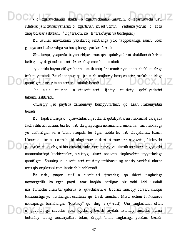-   o zgaruvchanlik   shakli;   o zgaruvchanlik   mavzuni   o zgartiruvchi   usul  
sifatida; janr xususiyatlarini o zgartirish (misol uchun  Yallama yorim o zbek	
   
xalq bolalar ashulasi,    Oq terakmi ko k terak uyin va boshqalar) 	
 	
Bu   usullar   mavzularni   yaxshiroq   eshitishga   yoki   taqqoslashga   asarni   bosh
g oyasini tushunishga va his qilishga yordam beradi 	

Shu tariqa, yuqorida bayon etilgan musiqiy   qobiliyatlarni  shakllanish  ketma
ketligi quyidagi xulosalarni chiqarishga asos bo la oladi:	

-yuqorida bayon etilgan ketma ketlik aniq  bir mantiqiy aloqani shakllanishiga
imkon yaratadi. Bu aloqa musiqa ijro etish majburiy bosqichlarini saqlab qolishga
qaratilgan asosiy talablarni ta minlab beradi.	

-bo lajak   musiqa   o qituvchilarni   ijodiy   musiqiy   qobiliyatlarini	
 
takomillashtiradi.
-musiqiy   ijro   paytida   zamonaviy   kompyuterlarni   qo llash   imkoniyatini	

beradi 
Bo lajak musiqa o qituvchilarni ijrochilik qobiliyatlarini maksimal darajada	
 
faollashtirish uchun, biz ko rib chiqilayotgan muammoni umumta lim maktabga	
 
yo naltirilgan   va   u   bilan   aloqada   bo lgan   holda   ko rib   chiqishimiz   lozim.	
  
Umumta lim o rta maktablardagi musiqa darslari musiqani sevuvchi, fikrlovchi	
 
g oyalar chuqurligini his etuvchi, xalq, zamonaviy va klassik asarlarni eng yaxshi	

namunalardagi   kechinmalar,   his   tuyg ularni   sezuvchi   tinglovchini   tayyorlashga	

qaratilgan.   Shuning   o quvchilarni   musiqiy   tarbiyasining   asosiy   vazifasi   ularda	

musiqiy anglashni rivojlantirish hisoblanadi.
Ba zida,   yuqori   sinf   o quvchilari   ijrosidagi   qo shiqni   tinglashga	
  
tayyorgarlik   ko rgan   payti,   asar   haqida   berilgan   bir   yoki   ikki   jumlali	

ma lumotlar bilan bir qatorda, o quvchilarni e tiborini musiqiy obrazni chuqur	
  
tushunishga   yo naltirilgan   usullarni   qo llash   mumkin.   Misol   uchun   F.   Nazarov	
 
musiqasiga   bastalangan   Paxtaoy   qo shig i   (V-sinf).   Uni   tinglashdan   oldin	
 	 
o quvchilarga   savollar   yoki   topshiriq   berish   foydali.   Bunday   misollar   asarni	

butunlay   uning   xususiyatlari   bilan,   diqqat   bilan   tinglashga   yordam   beradi,
47 