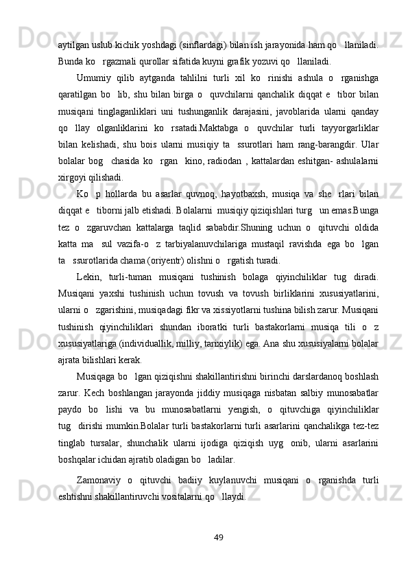 aytilgan uslub kichik yoshdagi (sinflardagi) bilan ish jarayonida ham qo llaniladi.
Bunda ko rgazmali qurollar sifatida kuyni grafik yozuvi qo llaniladi.	
 
Umumiy   qilib   aytganda   tahlilni   turli   xil   ko rinishi   ashula   o rganishga	
 
qaratilgan   bo lib,   shu   bilan   birga   o quvchilarni   qanchalik   diqqat   e tibor   bilan	
  
musiqani   tinglaganliklari   uni   tushunganlik   darajasini,   javoblarida   ularni   qanday
qo llay   olganliklarini   ko rsatadi.Maktabga   o quvchilar   turli   tayyorgarliklar	
  
bilan   kelishadi,   shu   bois   ularni   musiqiy   ta ssurotlari   ham   rang-barangdir.   Ular	

bolalar   bog chasida   ko rgan     kino,   radiodan   ,   kattalardan   eshitgan-   ashulalarni	
 
xirgoyi qilishadi.
Ko p   hollarda   bu   asarlar   quvnoq,   hayotbaxsh,   musiqa   va   she rlari   bilan	
 
diqqat e tiborni jalb etishadi. Bolalarni  musiqiy qiziqishlari turg un emas.Bunga
 
tez   o zgaruvchan   kattalarga   taqlid   sababdir.Shuning   uchun   o qituvchi   oldida	
 
katta   ma sul   vazifa-o z   tarbiyalanuvchilariga   mustaqil   ravishda   ega   bo lgan	
  
ta ssurotlarida chama (oriyentr) olishni o rgatish turadi.	
 
Lekin,   turli-tuman   musiqani   tushinish   bolaga   qiyinchiliklar   tug diradi.	

Musiqani   yaxshi   tushinish   uchun   tovush   va   tovush   birliklarini   xususiyatlarini,
ularni o zgarishini, musiqadagi fikr va xissiyotlarni tushina bilish zarur. Musiqani	

tushinish   qiyinchiliklari   shundan   iboratki   turli   bastakorlarni   musiqa   tili   o z	

xususiyatlariga (individuallik, milliy, tarixiylik) ega. Ana shu xususiyalarni bolalar
ajrata bilishlari kerak.
Musiqaga bo lgan qiziqishni shakillantirishni birinchi darslardanoq boshlash	

zarur.   Kech   boshlangan   jarayonda   jiddiy   musiqaga   nisbatan   salbiy   munosabatlar
paydo   bo lishi   va   bu   munosabatlarni   yengish,   o qituvchiga   qiyinchiliklar	
 
tug dirishi  mumkin.Bolalar  turli  bastakorlarni   turli   asarlarini   qanchalikga  tez-tez	

tinglab   tursalar,   shunchalik   ularni   ijodiga   qiziqish   uyg onib,   ularni   asarlarini	

boshqalar ichidan ajratib oladigan bo ladilar.	

Zamonaviy   o qituvchi   badiiy   kuylanuvchi   musiqani   o rganishda   turli	
 
eshtishni shakillantiruvchi vositalarni qo llaydi.	

49 