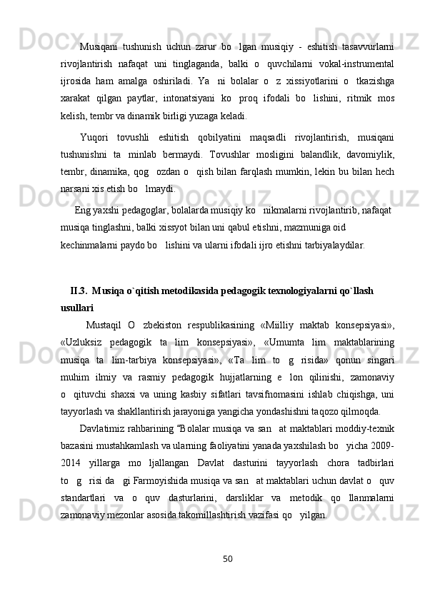 Musiqani   tushunish   uchun   zarur   bo lgan   musiqiy   -   eshitish   tasavvurlarni
rivojlantirish   nafaqat   uni   tinglaganda,   balki   o quvchilarni   vokal-instrumental	

ijrosida   ham   amalga   oshiriladi.   Ya ni   bolalar   o z   xissiyotlarini   o tkazishga	
  
xarakat   qilgan   paytlar,   intonatsiyani   ko proq   ifodali   bo lishini,   ritmik   mos	
 
kelish, tembr va dinamik birligi yuzaga keladi.
Yuqori   tovushli   eshitish   qobilyatini   maqsadli   rivojlantirish,   musiqani
tushunishni   ta minlab   bermaydi.   Tovushlar   mosligini   balandlik,   davomiylik,	

tembr, dinamika, qog ozdan  o qish bilan farqlash  mumkin, lekin bu bilan hech	
 
narsani xis etish bo lmaydi.	

Eng yaxshi pedagoglar, bolalarda musiqiy ko nikmalarni rivojlantirib, nafaqat 	

musiqa tinglashni, balki xissyot bilan uni qabul etishni, mazmuniga oid 
kechinmalarni paydo bo lishini va ularni ifodali ijro etishni tarbiyalaydilar.	

II . 3 .  Musiqa o`qitish metodikasida pedagogik texnologiyalarni qo`llash 
usullari
Mustaqil   O zbekiston   respublikasining   «Miilliy   maktab   konsepsiyasi»,	

«Uzluksiz   pedagogik   ta lim   konsepsiyasi»,   «Umumta lim   maktablarining	
 
musiqa   ta lim-tarbiya   konsepsiyasi»,   «Ta lim   to g risida»   qonun   singari	
   
muhim   ilmiy   va   rasmiy   pedagogik   hujjatlarning   e lon   qilinishi,   zamonaviy	

o qituvchi   shaxsi   va   uning   kasbiy   sifatlari   tavsifnomasini   ishlab   chiqishga,   uni	

tayyorlash va shakllantirish jarayoniga yangicha yondashishni taqozo qilmoqda.
Davlatimiz rahbarining  Bolalar musiqa va san at  maktablari moddiy-texnik	
	
bazasini mustahkamlash va ularning faoliyatini yanada yaxshilash bo yicha 2009-	

2014   yillarga   mo ljallangan   Davlat   dasturini   tayyorlash   chora   tadbirlari	

to g risi da gi Farmoyishida musiqa va san at maktablari uchun davlat o quv	
    
standartlari   va   o quv   dasturlarini,   darsliklar   va   metodik   qo llanmalarni	
 
zamonaviy mezonlar asosida takomillashtirish vazifasi qo yilgan. 	

50 