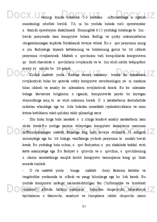 H ozirgi   kunda   bolalarni   2-3   yoshdan     informatikaga   o rgatish
mumkinligi   isbotlab   berildi.   YA ni   bu   yoshda   bolada   turli   operatsiyalar	

o tkazish operatsiyasi shakillanadi. Shuningdek 6-12 yoshdagi bolalarga ta lim -	
 
berish   jarayonida   ham   kompyuter   bolani   faolligi   va   ijodiy   imkoniyatlarini
chegaralanmagan taqdirda foydalanish tavsiya etiladi. Bu o quv jarayonini uning	

o yin   faoliyatiga   tayanib   kattalarning   va   bolalarning   gurux   bo lib   ishlash	
 
jarayonini   rivojlantiradi.   Maktab   o quvchisini   turli   bosqichlarda   kompyuterni	

qo llash sharoitida o quvchilarni rivojlanishi va ta lim olish uslubi tadqiqotlari	
  
asosiy yo nalishi bo lib qoladi. 	
 
- Kichik   maktab   yoshi.   Boshqa   asosiy   madaniy-   texnik   ko nikmalarni	

rivojlantirish   bilan   bir   qatorda   oddiy   kompyuter   savodxonligini   ya ni   mashina

bilan   ishlash   va   amaliy   ko nikmalarni   rivojlantirish   kiradi.   Bu   ko nikmalar	
 
bolaga   klaviatura   belgilarini   o rganish,   kompyuterda   paydo   bo layotgan	
 
elementlarga   aniq   ta sir   etish   imkonini   beradi.   O z   xarakatlarini   dasturlashda	
 
nisbatan   erkinlikga   ega   bo lishi   boladan   murakkab   rejalashtirishlarni   va   uzun	

ketma-ketliklarni eslab qolishni talab qilmasligi zarur.
- Shu   bilan   birga   bola   xarakati   o z   ichiga   konkret   amaliy   xarakatlarni   xam	

olishi   kerak.Bu   yoshga   tavsiya   etilayotgan   kompyuter   dasturlarini   mazmuni
differinsiyalanagan   maktab   fanlariga   bog lash   tavsiya   etilmaydi.   U   entigiral	

xususiyatga   ega   bo lib   bolaga,   vazifalarga   yechish   jarayonini   ta minlab   berish	
 
kerak.   Bu   yoshdagi   bola   uchun,   o quv   faoliyatini   o yin   shakilada   tashkil   etish	
 
katta   axamiyatga   ega.   Bu   faoliyat   o qituvchi   va   o quvchini,   o quvchilarning	
  
o zlarini   xarakatlariga   aniqlik   kiritib   kompyuter   tarmoqlarini   keng   qo llash	
 
asosida tuziladi.
- O rta   maktab   yoshi   .   bunga   maktab   ilmiy   fanlarini   kattalar   va	
  
tengdoshlar   yordamida   ta riflash   va   yangi   bilimlarga   ega   bo lish   kiradi.   Bu	
 
yoshda   kompyuter   nafaqat   maxsuslashtirilgan   fan   ( informatika   va   hisoblash	

texnikasi )   sifatida,   balkim   matnlarni     taxrirdan   chiqaruvchi,   labaratoriya	

tajribalarini   o tkazuvchi,   amaliyot   va   loyiqalarni   ishlab   chiquvchi   yarim	

51 