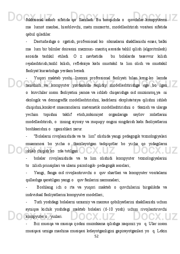 fukksional   asbob   sifatida   qo llaniladi.   Bu   bosqichda   o quvchilar   kompyuterni 
ma lumot   manbai,   hisoblovchi,   matn   muxarrtri,   modellashtirish   vositasi   sifatida	

qabul qiladilar. 
- Dasturlashga o rgatish, professional  ko rikmalarni shakllanishi  emas, balki	
 
ma lum bir bilmlar doirasini mazmun- mantiq asosida tahlil qilish (algoritmlash)	

asosida   tashkil   etiladi.   O z   navbatida     bu   bolalarda   tasavvur   kilish	

rejalashtirish,taxlil   kilish,   refleksiya   kabi   mustakil   ta lim   olish   va   mustakil	

faoliyat kursatishga yerdam beradi.           
- Yuqori   maktab   yoshi.   Insonni   professional   faoliyati   bilan   keng-ko lamda	

tanishish   va   kompyuter   yordamida   taqlidiy   modellashtirishga   ega   bo lgan	

o kuvchilar   inson   faoliyatini   jamoa   va   ishlab   chiqarishga   oid   muximroq,ya ni	
 
ekologik   va   demografik   modellashtirishni,   kadrlarni   eksplutatsiya   qilishni   ishlab
chiqishni,konkret muammolarni matematik modellashtirishni  o tkazish va ularga	

yechim   topishni   taklif   etish,xokimiyat   organlariga   saylov   xolatlarini
modellashtirish, o zining siyosiy  va xuquqiy ongini singdirish kabi  faoliyatlarini	

boshkarishni o rganishlari zarur.  	

- Bolalarni rivojlanishida va ta lim  olishida yangi pedagogik texnologiyalari	
 	
muammosi   bo yicha   o tkazilayotgan   tadqiqotlar   bo yicha   qo yidagilarni	
   
ishlab chiqish ko zda tutilgan:

- bolalar   rivojlanishida   va   ta lim   olishidi   kompyuter   texnologiyalarini	

to zilish prinsiplari va ularni psixologik- pedagogik asoslari;	

- Yangi,   fanga   oid   rivojlantiruvchi   o quv   shartlari   va   kompyuter   vositalarni	

qullashga qaratilgan yangi o quv fanlarini namunalari;	

-   Boshlang ich   o rta   va   yuqori   maktab   o quvchilarini   birgalikda   va	
  
individual faoliyatlarini kompyuter modellari;
- Turli yoshdagi bolalarni umumiy va maxsus qobiliyatlarini shakllanishi uchun
ayniqsa   kichik   yoshdagi   maktab   bolalari   (6-10   yosh)   uchun   rivojlantiruvchi
kompyuter o yinlari.	

- Biz musiqa va musiqa ijodini  muxokama qilishga xaqimiz yo q. Ular inson	

musiqasi  urniga mashina  musiqasi  kelayotganligini  gapirayotganlari  yo q. Lekin	

52 