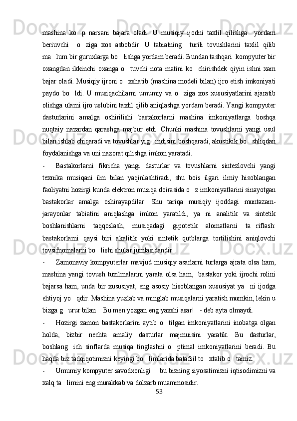 mashina   ko p   narsani   bajara   oladi.   U   musiqiy   ijodni   taxlil   qilishga     yordam
beriuvchi     o ziga   xos   asbobdir.   U   tabiatning     turili   tovushlarini   taxlil   qilib

ma lum bir guruxlarga bo lishga yordam beradi. Bundan tashqari  kompyuter bir	
 
oxangdan   ikkinchi   oxanga   o tuvchi   nota   matini   ko chirishdek   qiyin   ishni   xam	
 
bajar oladi. Musiqiy ijroni o xshatib (mashina modeli bilan) ijro etish imkoniyati

paydo   bo ldi.   U   musiqachilarni   umumiy   va   o ziga   xos   xususiyatlarini   ajaratib	
 
olishga ularni ijro uslubini taxlil qilib aniqlashga yordam beradi. Yangi kompyuter
dasturlarini   amalga   oshirilishi   bastakorlarni   mashina   imkoniyatlarga   boshqa
nuqtaiy   nazardan   qarashga   majbur   etdi.   Chunki   mashina   tovushlarni   yangi   usul
bilan ishlab chiqaradi va tovushlar yig indisini boshqaradi, akustikik bo shliqdan	
 
foydalanishga va uni nazorat qilishga imkon yaratadi.
- Bastakorlarni   fikricha   yangi   dasturlar   va   tovushlarni   sintezlovchi   yangi
texnika   musiqani   ilm   bilan   yaqinlashtiradi,   shu   bois   ilgari   ilmiy   hisoblangan
faoliyatni hozirgi kunda elektron musiqa doirasida o z imkoniyatlarini sinayotgan	

bastakorlar   amalga   oshirayapdilar.   Shu   tariqa   musiqiy   ijoddagi   muntazam-
jarayonlar   tabiatini   aniqlashga   imkon   yaratildi,   ya ni   analitik   va   sintetik	

boshlanishlarni   taqqoslash,   musiqadagi   gipotetik   alomatlarni   ta riflash:	

bastakorlarni   qaysi   biri   akalitik   yoki   sintetik   qutblarga   tortilishini   aniqlovchi
tovsifnomalarni bo lishi shular jumlasidandir.	

- Zamonaviy   kompyuterlar   mavjud   musiqiy   asarlarni   turlarga   ajrata   olsa   ham,
mashina   yangi   tovush   tuzilmalarini   yarata   olsa   ham,     bastakor   yoki   ijrochi   rolini
bajarsa   ham,   unda   bir   xususiyat,   eng   asosiy   hisoblangan   xususiyat   ya ni   ijodga	

ehtiyoj yo qdir. Mashina yuzlab va minglab musiqalarni yaratish mumkin, lekin u	

bizga g urur bilan  Bu men yozgan eng yaxshi asar! - deb ayta olmaydi.	
  
- Hozirgi   zamon   bastakorlarini   aytib   o tilgan   imkoniyatlarini   inobatga   olgan	

holda,   bizbir   nechta   amaliy   dasturlar   majmuisini   yaratik.   Bu   dasturlar,
boshlang ich   sinflarda   musiqa   tinglashni   o ptimal   imkoniyatlarini   beradi.   Bu	
 
haqda biz tadqiqotimizni keyingi bo limlarida batafsil to xtalib o tamiz.	
  
- Umumiy kompyuter savodxonligi   bu bizning siyosatimizni iqtisodimizni va	

xalq ta limini eng murakkab va dolzarb muammosidir.	

53 
