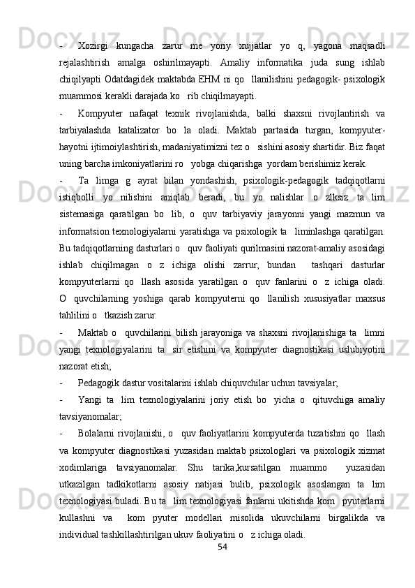 - Xozirgi   kungacha   zarur   me yoriy   xujjatlar   yo q,   yagona   maqsadli 
rejalashtirish   amalga   oshirilmayapti.   Amaliy   informatika   juda   sung   ishlab
chiqilyapti Odatdagidek maktabda EHM ni qo llanilishini pedagogik- psixologik	

muammosi kerakli darajada ko rib chiqilmayapti.	

- Kompyuter   nafaqat   texnik   rivojlanishda,   balki   shaxsni   rivojlantirish   va
tarbiyalashda   katalizator   bo la   oladi.   Maktab   partasida   turgan,   kompyuter-

hayotni ijtimoiylashtirish, madaniyatimizni tez o sishini asosiy shartidir. Biz faqat	

uning barcha imkoniyatlarini ro yobga chiqarishga  yordam berishimiz kerak.	

- Ta limga   g ayrat   bilan   yondashish,   psixologik-pedagogik   tadqiqotlarni	
 
istiqbolli   yo nilishini   aniqlab   beradi,   bu   yo nalishlar   o zlksiz   ta lim	
   
sistemasiga   qaratilgan   bo lib,   o quv   tarbiyaviy   jarayonni   yangi   mazmun   va	
 
informatsion texnologiyalarni yaratishga va psixologik ta liminlashga qaratilgan.	

Bu tadqiqotlarning dasturlari o quv faoliyati qurilmasini nazorat-amaliy asosidagi	

ishlab   chiqilmagan   o z   ichiga   olishi   zarrur,   bundan     tashqari   dasturlar	

kompyuterlarni   qo llash   asosida   yaratilgan   o quv   fanlarini   o z   ichiga   oladi.	
  
O quvchilarning   yoshiga   qarab   kompyuterni   qo llanilish   xususiyatlar   maxsus	
 
tahlilini o tkazish zarur.	

- Maktab   o quvchilarini   bilish   jarayoniga   va   shaxsni   rivojlanishiga   ta limni	
 
yangi   texnologiyalarini   ta sir   etishini   va   kompyuter   diagnostikasi   uslubiyotini	

nazorat etish;
- Pedagogik dastur vositalarini ishlab chiquvchilar uchun tavsiyalar;
- Yangi   ta lim   texnologiyalarini   joriy   etish   bo yicha   o qituvchiga   amaliy	
  
tavsiyanomalar;
- Bolalarni  rivojlanishi,  o quv faoliyatlarini   kompyuterda  tuzatishni  qo llash	
 
va   kompyuter   diagnostikasi   yuzasidan   maktab   psixologlari   va   psixologik   xizmat
xodimlariga   tavsiyanomalar.   Shu   tarika,kursatilgan   muammo     yuzasidan
utkazilgan   tadkikotlarni   asosiy   natijasi   bulib,   psixologik   asoslangan   ta lim	

texnologiyasi buladi. Bu ta lim texnologiyasi fanlarni ukitishda kom pyuterlarni	
 
kullashni   va     kom pyuter   modellari   misolida   ukuvchilarni   birgalikda   va	

individual tashkillashtirilgan ukuv faoliyatini o z ichiga oladi. 	

54 