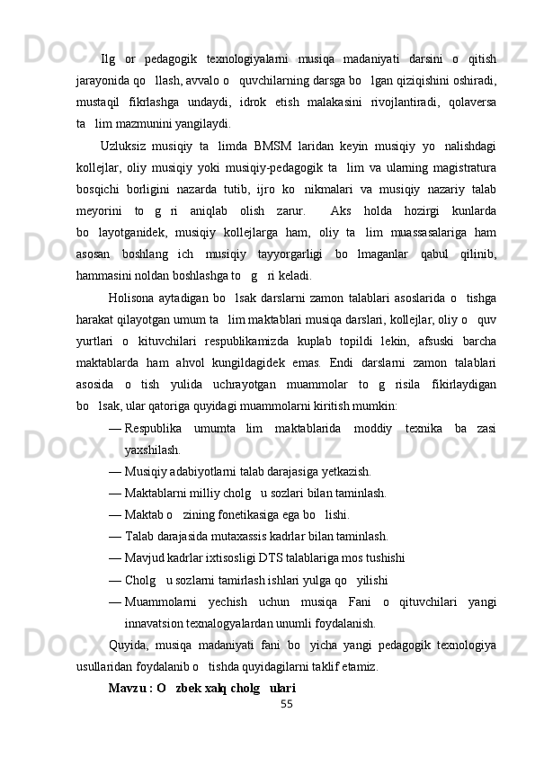Ilg or   pedagogik   texnologiyalarni   musiqa   madaniyati   darsini   o qitish 
jarayonida qo llash, avvalo o quvchilarning darsga bo lgan qiziqishini oshiradi,	
  
mustaqil   fikrlashga   undaydi,   idrok   etish   malakasini   rivojlantiradi,   qolaversa
ta lim mazmunini yangilaydi.	

Uzluksiz   musiqiy   ta limda   BMSM   laridan   keyin   musiqiy   yo nalishdagi	
 
kollejlar,   oliy   musiqiy   yoki   musiqiy-pedagogik   ta lim   va   ularning   magistratura	

bosqichi   borligini   nazarda   tutib,   ijro   ko nikmalari   va   musiqiy   nazariy   talab	

meyorini   to g ri   aniqlab   olish   zarur.     Aks   holda   hozirgi   kunlarda	
 
bo layotganidek,   musiqiy   kollejlarga   ham,   oliy   ta lim   muassasalariga   ham	
 
asosan   boshlang ich   musiqiy   tayyorgarligi   bo lmaganlar   qabul   qilinib,	
 
hammasini noldan boshlashga to g ri keladi. 	
 
Holisona   aytadigan   bo lsak   darslarni   zamon   talablari   asoslarida   o tishga	
 
harakat qilayotgan umum ta lim maktablari musiqa darslari, kollejlar, oliy o quv
 
yurtlari   o kituvchilari   respublikamizda   kuplab   topildi   lekin,   afsuski   barcha	

maktablarda   ham   ahvol   kungildagidek   emas.   Endi   darslarni   zamon   talablari
asosida   o tish   yulida   uchrayotgan   muammolar   to g risila   fikirlaydigan
  
bo lsak, ular qatoriga quyidagi muammolarni kiritish mumkin: 	

— Respublika   umumta lim   maktablarida   moddiy   texnika   ba zasi	
 
yaxshilash. 
— Musiqiy adabiyotlarni talab darajasiga yetkazish.
— Maktablarni milliy cholg u sozlari bilan taminlash.	

— Maktab o zining fonetikasiga ega bo lishi. 	
 
— Talab darajasida mutaxassis kadrlar bilan taminlash.
— Mavjud kadrlar ixtisosligi DTS talablariga mos tushishi 
— Cholg u sozlarni tamirlash ishlari yulga qo yilishi 	
 
— Muammolarni   yechish   uchun   musiqa   Fani   o qituvchilari   yangi	

innavatsion texnalogyalardan unumli foydalanish.
Quyida,   musiqa   madaniyati   fani   bo yicha   yangi   pedagogik   texnologiya	

usullaridan foydalanib o tishda quyidagilarni taklif etamiz.	

Mavzu : O zbek 	
 x alq cholg ulari 	
55 