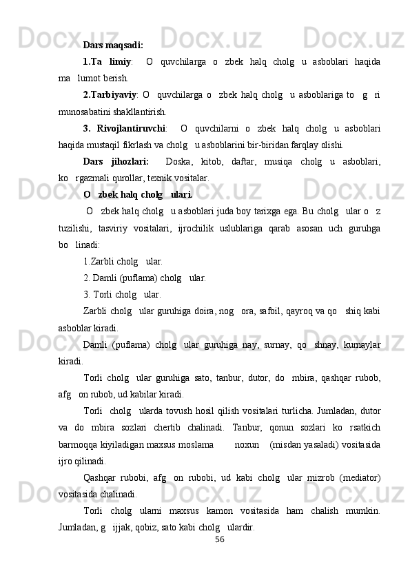 Dars maqsadi:
1.Ta limiy :     O quvchilarga   o zbek   halq   cholg u   asboblari   haqida	  
ma lumot berish.	

2.Tarbiyaviy :   O quvchilarga   o zbek   halq   cholg u   asboblariga   to g ri	
    
munosabatini shakllantirish.
3.   Rivojlantiruvchi :     O quvchilarni   o zbek   halq   cholg u   asboblari	
  
haqida mustaqil fikrlash va cholg u asboblarini bir-biridan farqlay olishi.

Dars   jihozlari:     Doska,   kitob,   daftar,   musiqa   cholg u   asboblari,	

ko rgazmali qurollar, texnik vositalar.	

O zbek halq cholg ulari.	
 
  O zbek halq cholg u asboblari juda boy tarixga ega. Bu cholg ular o z
   
tuzilishi,   tasviriy   vositalari,   ijrochilik   uslublariga   qarab   asosan   uch   guruhga
bo linadi:	

1.Zarbli cholg ular.	

2. Damli (puflama) cholg ular.	

3. Torli cholg ular.	

Zarbli cholg ular guruhiga doira, nog ora, safoil, qayroq va qo shiq kabi
  
asboblar kiradi.
Damli   (puflama)   cholg ular   guruhiga   nay,   surnay,   qo shnay,   kurnaylar	
 
kiradi.
Torli   cholg ular   guruhiga   sato,   tanbur,   dutor,   do mbira,   qashqar   rubob,	
 
afg on rubob, ud kabilar kiradi.	

Torli     cholg ularda   tovush   hosil   qilish   vositalari   turlicha.  Jumladan,   dutor	

va   do mbira   sozlari   chertib   chalinadi.   Tanbur,   qonun   sozlari   ko rsatkich	
 
barmoqqa kiyiladigan maxsus moslama    noxun  (misdan yasaladi) vositasida	
  
ijro qilinadi. 
Qashqar   rubobi,   afg on   rubobi,   ud   kabi   cholg ular   mizrob   (mediator)	
 
vositasida chalinadi. 
Torli   cholg ularni   maxsus   kamon   vositasida   ham   chalish   mumkin.	

Jumladan, g ijjak, qobiz, sato kabi cholg ulardir.	
 
56 