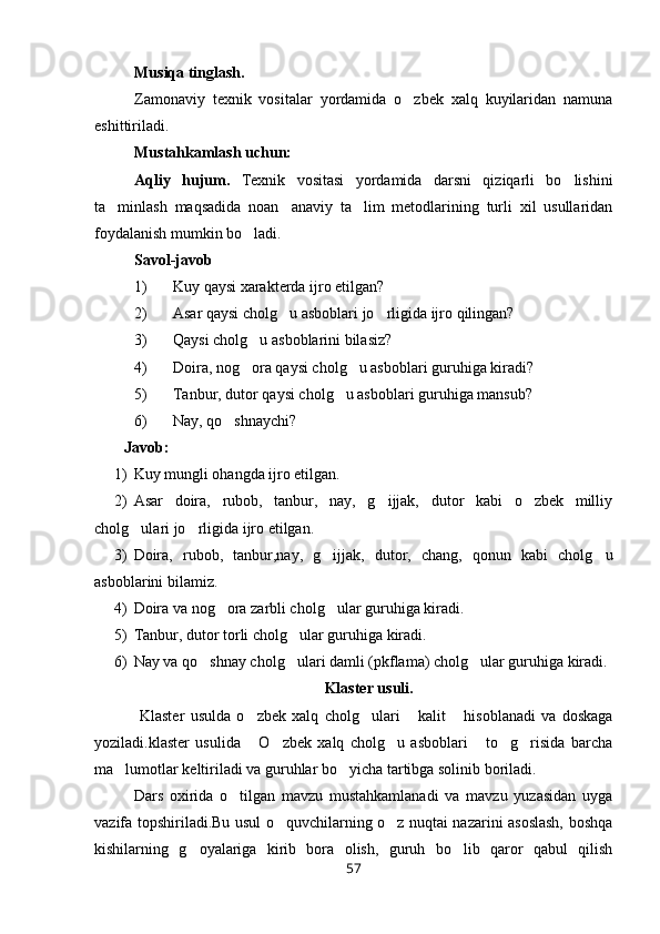 Musiqa tinglash.
Zamonaviy   texnik   vositalar   yordamida   o zbek   xalq   kuyilaridan   namuna
eshittiriladi.
Mustahkamlash uchun:
Aqliy   hujum.   Texnik   vositasi   yordamida   darsni   qiziqarli   bo lishini	

ta minlash   maqsadida   noan anaviy   ta lim   metodlarining   turli   xil   usullaridan	
  
foydalanish mumkin bo ladi.	

Savol-javob
1) Kuy qaysi xarakterda ijro etilgan?
2) Asar qaysi cholg u asboblari jo rligida ijro qilingan?	
 
3) Qaysi cholg u asboblarini bilasiz?	

4) Doira, nog ora qaysi cholg u asboblari guruhiga kiradi?
 
5) Tanbur, dutor qaysi cholg u asboblari guruhiga mansub?	

6) Nay, qo shnaychi?	

Javob:
1) Kuy mungli ohangda ijro etilgan.
2) Asar   doira,   rubob,   tanbur,   nay,   g ijjak,   dutor   kabi   o zbek   milliy	
 
cholg ulari jo rligida ijro etilgan.	
 
3) Doira,   rubob,   tanbur,nay,   g ijjak,   dutor,   chang,   qonun   kabi   cholg u	
 
asboblarini bilamiz.
4) Doira va nog ora zarbli cholg ular guruhiga kiradi.	
 
5) Tanbur, dutor torli cholg ular guruhiga kiradi.	

6) Nay va qo shnay cholg ulari damli (pkflama) cholg ular guruhiga kiradi.	
  
Klaster usuli.
  Klaster   usulda   o zbek   xalq   cholg ulari   kalit   hisoblanadi   va   doskaga	
   
yoziladi.klaster   usulida   O zbek   xalq   cholg u   asboblari   to g risida   barcha
     
ma lumotlar keltiriladi va guruhlar bo yicha tartibga solinib boriladi.	
 
Dars   oxirida   o tilgan   mavzu   mustahkamlanadi   va   mavzu   yuzasidan   uyga	

vazifa topshiriladi.Bu usul o quvchilarning o z nuqtai nazarini asoslash, boshqa	
 
kishilarning   g oyalariga   kirib   bora   olish,   guruh   bo lib   qaror   qabul   qilish	
 
57 
