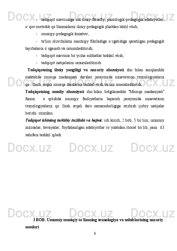  tadqiqot mavzusiga oid ilmiy-falsafiy, psixologik-pеdagogik adabiyotlar,
o`quv-mеtodik qo`llanmalarni ilmiy-pеdagogik jihatdan tahlil etish;
 musiqiy- pеdagogik kuzatuv;
 ta'lim   oluvchilarni   mantiqiy   fikrlashga   o`rgatishga   qaratilgan   pеdagogik
tajribalarni o`rganish va umumlashtirish;
 tadqiqot mavzusi bo`yicha suhbatlar tashkil etish;
 tadqiqot natijalarini umumlashtirish.                                                
  Tadqiqotning   ilmiy   yangiligi   va   nazariy   ahamiyati   shu   bilan   aniqlandiki
maktabda   musiqa   madaniyati   darslari   jarayonida   innavatsion   texnologiyalarni
qo llash    orqali musiqa darslarini tashkil etish va uni ommalashtirish.
Tadqiqotning  amaliy  ahamiyati   shu bilan  belgilanadiki   Musiqa  madaniyati	
 
fanini     o qitishda   musiqiy   faoliyatlarni   bajarish   jarayonida   innavatsion	

texnologiyalarni   qo llash	
   orqali   dars   samaradorligiga   erishish   ijobiy   natijalar
berishi   mumkin. 
Tadqiqot ishining tarkibiy tuzilishi va hajmi:   ish kirish, 2 bob, 5 bo`lim, umumiy
xulosalar, tavsiyalar, foydalanilgan adabiyotlar ro`yxatidan iborat bo`lib, jami   63
sahifani tashkil qiladi.
I BOB. Umumiy musiqiy ta`limning texnologiya va uslublarining nazariy 
asoslari
6 