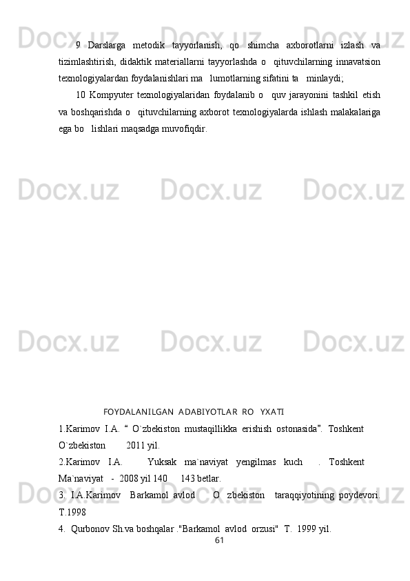 9   Darslarga   metodik   tayyorlanish,   qo shimcha   axborotlarni   izlash   va
tizimlashtirish,   didaktik   materiallarni   tayyorlashda   o qituvchilarning   innavatsion	

texnologiyalardan foydalanishlari ma lumotlarning sifatini ta minlaydi;	
 
10   Kompyuter   texnologiyalaridan   foydalanib   o quv   jarayonini   tashkil   etish	

va boshqarishda o qituvchilarning axborot texnologiyalarda ishlash malakalariga	

ega bo lishlari maqsadga muvofiqdir. 	

             FOY DA LA N I LGA N   A DABI YOTLA R  RO Y X A TI	

1.Karimov   I.A.     O`zbekiston   mustaqillikka   erishish   ostonasida .  	
  Toshkent    	
O`zbekiston    2011 yil.	
 
2.Karimov   I.A.     Yuksak   ma`naviyat   yengilmas   kuch   .   Toshkent  	
  
Ma`naviyat -  2008 yil 140   143 betlar.	
 
3.   I.A.Karimov     Barkamol   avlod     O zbekiston     taraqqiyotining   poydevori.	
 
T.1998
4.  Qurbonov Sh.va boshqalar ."Barkamol  avlod  orzusi"  T.  1999 yil.
61 