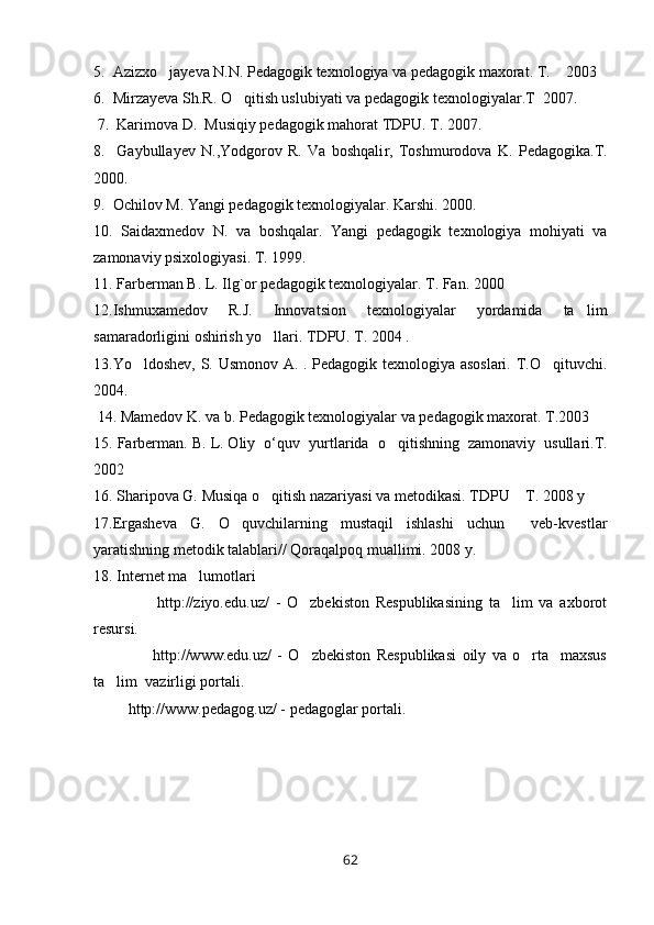 5.  Azizxo jayeva N.N. Pedagogik texnologiya va pedagogik maxorat. T.    2003 
6.  Mirzayeva Sh.R. O qitish uslubiyati va pedagogik texnologiyalar.T  2007.	

 7.  Karimova D.  Musiqiy pedagogik mahorat TDPU. T. 2007.                  
8.     Gaybullayev   N.,Yodgorov   R.   Va   boshqali r ,   Toshmurodova   K.   Pedagogika.T.
2000.
9.  Ochilov M. Yangi pedagogik texnologiyalar. Karshi. 2000.
10 .   Saidaxmedov   N.   va   boshqalar.   Yangi   pedagogik   texnologiya   mohiyati   va
zamonaviy psixologiyasi. T. 1999.
1 1 . Farberman B. L. Ilg ` or pedagogik texnologiyalar. T. Fan. 2000                        
1 2 .Ishmuxamedov   R.J.   Innovatsion   texnologiyalar   yordamida   ta lim	

samaradorligini oshirish yo llari. TDPU. T. 2004 .	

1 3 .Yo ldoshev, S. Usmonov A. . Pedagogik texnologiya asoslari. T.O qituvchi.	
 
2004.
 1 4 . Mamedov K. va b. Pedagogik texnologiyalar va pedagogik maxorat. T.2003 
1 5 . Farberman. B. L. Oliy  o‘ q uv  yurtlarida  o	
 q itishning  zamonaviy  usullari.T.
2002
1 6 . Sharipova G. Musiqa o qitish nazariyasi va metodikasi. TDPU  T. 2008 y	
 
1 7 .Ergasheva   G.   O quvchilarning   mustaqil   ishlashi   uchun     veb-kvestlar	

yaratishning metodik talablari// Qoraqalpoq muallimi. 2008 y. 
18 . Internet ma lumotlari 	

                    http://ziyo.edu.uz/   -   O zbekiston   Respublikasining   ta lim   va   axborot	
 
resursi.
                    http://www.edu.uz/   -   O zbekiston   Respublikasi   oily   va   o rta     maxsus
 
ta lim  vazirligi portali.	

         http://www.pedagog.uz/ - pedagoglar portali.
62 