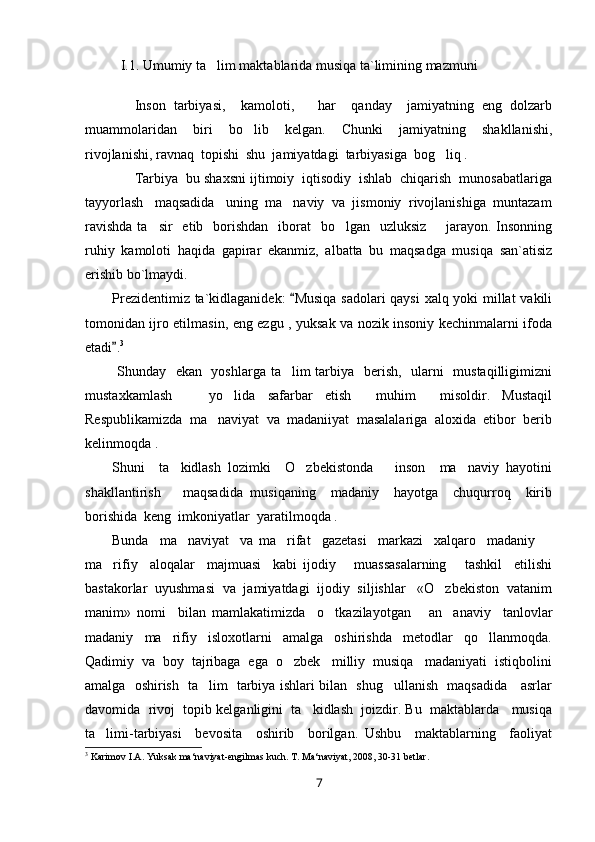 I.1. Umumiy ta lim maktablarida musiqa ta`limining mazmuni
Inson   tarbiyasi,     kamoloti,       har     qanday     jamiyatning   eng   dolzarb
muammolaridan     biri     bo lib     kelgan.     Chunki     jamiyatning     shakllanishi,	

rivojlanishi, ravnaq  topishi  shu  jamiyatdagi  tarbiyasiga  bog liq .	

Tarbiya  bu shaxsni ijtimoiy  iqtisodiy  ishlab  chiqarish  munosabatlariga
tayyorlash   maqsadida   uning  ma naviy  va  jismoniy  rivojlanishiga  muntazam	

ravishda  ta sir    etib   borishdan   iborat    bo lgan   uzluksiz        jarayon.  Insonning	
 
ruhiy   kamoloti   haqida   gapirar   ekanmiz,   albatta   bu   maqsadga   musiqa   san`atisiz
erishib bo`lmaydi.
Prezidentimiz ta`kidlaganidek:   Musiqa sadolari qaysi  xalq yoki millat vakili	

tomonidan ijro etilmasin, eng ezgu , yuksak va nozik insoniy kechinmalarni ifoda
etadi .	
 3
  Shunday   ekan   yoshlarga ta lim  tarbiya   berish,   ularni   mustaqilligimizni	

mustaxkamlash       yo lida   safarbar   etish     muhim     misoldir.   Mustaqil	

Respublikamizda  ma naviyat  va  madaniiyat  masalalariga  aloxida  etibor  berib	

kelinmoqda .
Shuni     ta kidlash   lozimki     O zbekistonda       inson     ma naviy   hayotini	
  
shakllantirish       maqsadida   musiqaning     madaniy     hayotga     chuqurroq     kirib
borishida  keng  imkoniyatlar  yaratilmoqda .
Bunda     ma naviyat     va   ma rifat     gazetasi     markazi     xalqaro     madaniy  
  
ma rifiy     aloqalar     majmuasi     kabi   ijodiy       muassasalarning       tashkil     etilishi	

bastakorlar  uyushmasi  va  jamiyatdagi  ijodiy  siljishlar   «O zbekiston  vatanim	

manim»   nomi     bilan   mamlakatimizda     o tkazilayotgan       an anaviy     tanlovlar	
 
madaniy     ma rifiy     isloxotlarni     amalga     oshirishda     metodlar     qo llanmoqda.	
 
Qadimiy  va  boy  tajribaga  ega  o zbek   milliy  musiqa   madaniyati  istiqbolini	

amalga   oshirish   ta lim   tarbiya ishlari bilan   shug ullanish   maqsadida     asrlar	
 
davomida  rivoj  topib kelganligini  ta kidlash  joizdir. Bu  maktablarda   musiqa	

ta limi-tarbiyasi     bevosita     oshirib     borilgan.   Ushbu     maktablarning     faoliyat	

3
  Karimov I.A. Yuksak ma‘naviyat-engilmas kuch. T. Ma‘naviyat, 2008, 30-31 betlar .
7 