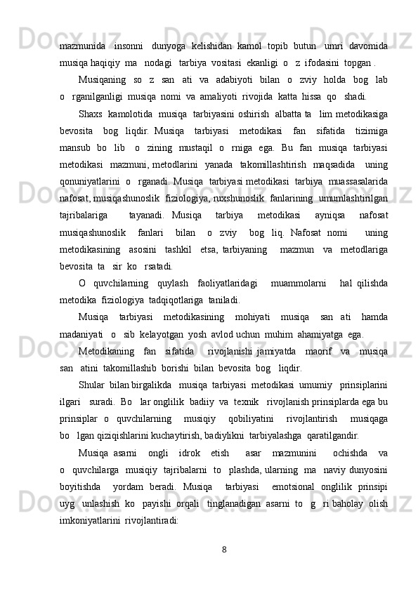 mazmunida   insonni   dunyoga  kelishidan  kamol  topib  butun   umri  davomida
musiqa haqiqiy  ma nodagi   tarbiya  vositasi  ekanligi  o z  ifodasini  topgan . 
Musiqaning     so z     san ati     va     adabiyoti     bilan     o zviy     holda     bog lab
   
o rganilganligi  musiqa  nomi  va  amaliyoti  rivojida  katta  hissa  qo shadi.	
 
Shaxs   kamolotida   musiqa   tarbiyasini oshirish   albatta ta lim metodikasiga	

bevosita     bog liqdir.   Musiqa     tarbiyasi     metodikasi     fan     sifatida     tizimiga	

mansub   bo lib     o zining   mustaqil    o rniga   ega.   Bu   fan   musiqa   tarbiyasi	
  
metodikasi     mazmuni,   metodlarini     yanada     takomillashtirish     maqsadida       uning
qonuniyatlarini   o rganadi. Musiqa   tarbiyasi metodikasi   tarbiya   muassasalarida	

nafosat, musiqashunoslik  fiziologiya, ruxshunoslik  fanlarining  umumlashtirilgan
tajribalariga       tayanadi.   Musiqa     tarbiya     metodikasi     ayniqsa     nafosat
musiqashunoslik     fanlari     bilan     o zviy     bog liq.   Nafosat   nomi       uning	
 
metodikasining     asosini     tashkil     etsa,   tarbiyaning       mazmun     va     metodlariga
bevosita  ta sir  ko rsatadi. 	
 
O quvchilarning     quylash     faoliyatlaridagi       muammolarni       hal   qilishda	

metodika  fiziologiya  tadqiqotlariga  taniladi.
Musiqa     tarbiyasi     metodikasining     mohiyati     musiqa     san ati     hamda	

madaniyati   o sib  kelayotgan  yosh  avlod uchun  muhim  ahamiyatga  ega.	

Metodikaning     fan     sifatida       rivojlanishi   jamiyatda     maorif     va     musiqa
san atini  takomillashib  borishi  bilan  bevosita  bog liqdir. 	
 
Shular  bilan birgalikda   musiqa  tarbiyasi  metodikasi  umumiy   prinsiplarini
ilgari   suradi.  Bo lar onglilik  badiiy  va  texnik   rivojlanish prinsiplarda ega bu	

prinsiplar   o quvchilarning     musiqiy     qobiliyatini     rivojlantirish     musiqaga	

bo lgan qiziqishlarini kuchaytirish, badiylikni  tarbiyalashga  qaratilgandir.	

Musiqa   asarni     ongli     idrok     etish       asar     mazmunini       ochishda     va
o quvchilarga   musiqiy   tajribalarni   to plashda, ularning   ma naviy dunyosini
  
boyitishda     yordam   beradi.   Musiqa     tarbiyasi     emotsional   onglilik   prinsipi
uyg unlashish  ko payishi  orqali   tinglanadigan  asarni  to g ri baholay  olish	
   
imkoniyatlarini  rivojlantiradi:
8 