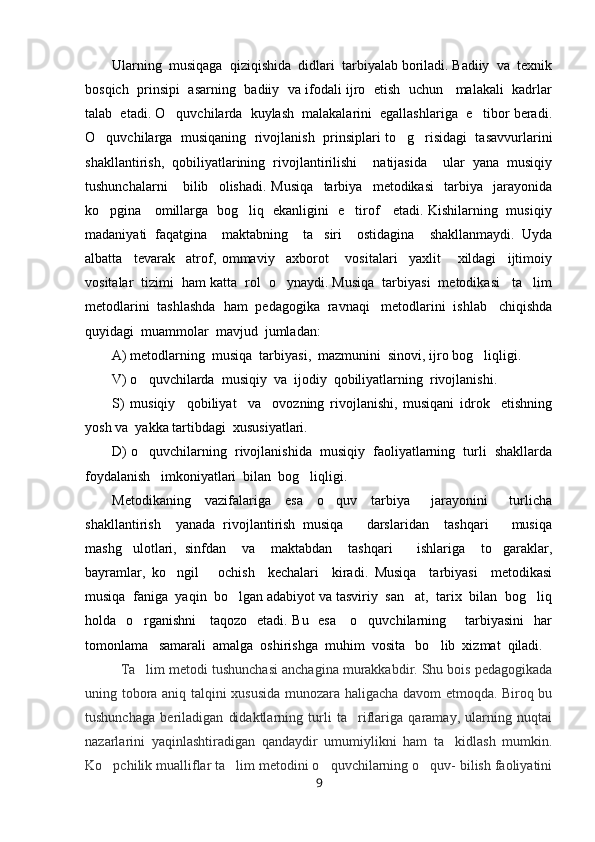 Ularning  musiqaga  qiziqishida  didlari  tarbiyalab boriladi. Badiiy  va  texnik
bosqich  prinsipi  asarning   badiiy   va ifodali ijro   etish  uchun    malakali   kadrlar
talab  etadi. O quvchilarda  kuylash  malakalarini  egallashlariga  e tibor beradi. 
O quvchilarga   musiqaning  rivojlanish  prinsiplari to g risidagi  tasavvurlarini	
  
shakllantirish,   qobiliyatlarining   rivojlantirilishi     natijasida     ular   yana   musiqiy
tushunchalarni       bilib     olishadi.   Musiqa     tarbiya     metodikasi     tarbiya     jarayonida
ko pgina     omillarga   bog liq   ekanligini   e tirof     etadi. Kishilarning   musiqiy
  
madaniyati   faqatgina     maktabning     ta siri     ostidagina     shakllanmaydi.   Uyda	

albatta     tevarak     atrof,   ommaviy     axborot       vositalari     yaxlit       xildagi     ijtimoiy
vositalar  tizimi  ham katta  rol  o ynaydi. Musiqa  tarbiyasi  metodikasi   ta lim	
 
metodlarini  tashlashda  ham  pedagogika  ravnaqi   metodlarini  ishlab   chiqishda
quyidagi  muammolar  mavjud  jumladan:
A) metodlarning  musiqa  tarbiyasi,  mazmunini  sinovi, ijro bog liqligi.	

V) o quvchilarda  musiqiy  va  ijodiy  qobiliyatlarning  rivojlanishi.	

S)   musiqiy     qobiliyat     va     ovozning   rivojlanishi,   musiqani   idrok     etishning
yosh va  yakka tartibdagi  xususiyatlari.
D) o quvchilarning  rivojlanishida  musiqiy  faoliyatlarning  turli  shakllarda

foydalanish   imkoniyatlari  bilan  bog liqligi.	

Metodikaning     vazifalariga     esa     o quv     tarbiya       jarayonini       turlicha	

shakllantirish     yanada   rivojlantirish   musiqa       darslaridan     tashqari       musiqa
mashg ulotlari,   sinfdan     va     maktabdan     tashqari       ishlariga     to garaklar,	
 
bayramlar,   ko ngil       ochish     kechalari     kiradi.   Musiqa     tarbiyasi     metodikasi	

musiqa  faniga  yaqin  bo lgan adabiyot va tasviriy  san at,  tarix  bilan  bog liq	
  
holda   o rganishni      taqozo   etadi. Bu   esa     o quvchilarning       tarbiyasini    har	
 
tomonlama   samarali  amalga  oshirishga  muhim  vosita   bo lib  xizmat  qiladi.	

Ta lim metodi tushunchasi anchagina murakkabdir. Shu bois pedagogikada	

uning tobora aniq talqini xususida munozara haligacha davom etmoqda. Biroq bu
tushunchaga   beriladigan   didaktlarning   turli   ta riflariga   qaramay,   ularning   nuqtai	

nazarlarini   yaqinlashtiradigan   qandaydir   umumiylikni   ham   ta kidlash   mumkin.	

Ko pchilik mualliflar ta lim metodini o quvchilarning o quv- bilish faoliyatini	
   
9 
