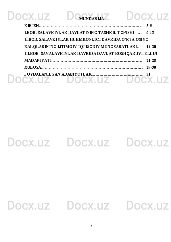 MUNDARIJA
KIRISH………………………………………………………………….. 3-5
I.BOB. SALAVKIYLAR DAVLATINING TASHKIL TOPISHI..…. 6-13
II.BOB. SALAVKIYLAR HUKMRONLIGI DAVRIDA O RTA OSIYO ʻ
XALQLARINING IJTIMOIY-IQTISODIY MUNOSABATLARI… 14-20
III.BOB. SAVALAVKIYLAR DAVRIDA DAVLAT BOSHQARUVI. ELLIN 
MADANIYATI………………………………………………………….. 21-28
XULOSA…………………………………………………………………. 29-30
FOYDALANILGAN ADABIYOTLAR………………………………… 31
1 