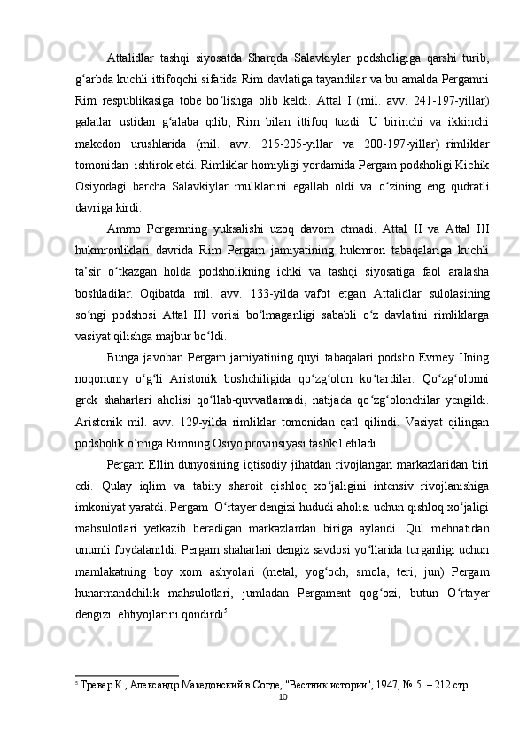Attalidlar   tashqi   siyosatda   Sharqda   Salavkiylar   podsholigiga   qarshi   turib,
g arbda kuchli ittifoqchi sifatida Rim davlatiga tayandilar va bu amalda Pergamniʻ
Rim   respublikasiga   tobe   bo lishga   olib   keldi.   Attal   I   (mil.   avv.   241-197-yillar)	
ʻ
galatlar   ustidan   g alaba   qilib,   Rim   bilan   ittifoq   tuzdi.   U   birinchi   va   ikkinchi	
ʻ
makedon   urushlarida   (mil.   avv.   215-205-yillar   va   200-197-yillar)     rimliklar
tomonidan     ishtirok etdi. Rimliklar homiyligi yordamida Pergam podsholigi Kichik
Osiyodagi   barcha   Salavkiylar   mulklarini   egallab   oldi   va     o zining   eng   qudratli	
ʻ
davriga kirdi.
Ammo   Pergamning   yuksalishi   uzoq   davom   etmadi.   Attal   II   va   Attal   III
hukmronliklari   davrida   Rim   Pergam   jamiyatining   hukmron   tabaqalariga   kuchli
ta’sir   o tkazgan   holda   podsholikning   ichki   va   tashqi   siyosatiga   faol   aralasha	
ʻ
boshladilar.     Oqibatda   mil.   avv.   133-yilda     vafot   etgan   Attalidlar   sulolasining
so ngi   podshosi   Attal   III   vorisi   bo lmaganligi   sababli   o z   davlatini   rimliklarga	
ʻ ʻ ʻ
vasiyat qilishga majbur bo ldi.	
ʻ
Bunga   javoban   Pergam   jamiyatining   quyi   tabaqalari   podsho   Evmey   IIning
noqonuniy   o g li   Aristonik   boshchiligida   qo zg olon   ko tardilar.   Qo zg olonni	
ʻ ʻ ʻ ʻ ʻ ʻ ʻ
grek   shaharlari   aholisi   qo llab-quvvatlamadi,   natijada   qo zg olonchilar   yengildi.	
ʻ ʻ ʻ
Aristonik   mil.   avv.   129-yilda   rimliklar   tomonidan   qatl   qilindi.   Vasiyat   qilingan
podsholik o rniga Rimning Osiyo provinsiyasi tashkil etiladi.	
ʻ
Pergam   Ellin   dunyosining   iqtisodiy   jihatdan   rivojlangan   markazlaridan   biri
edi.   Qulay   iqlim   va   tabiiy   sharoit   qishloq   xo jaligini   intensiv   rivojlanishiga	
ʻ
imkoniyat yaratdi. Pergam     O rtayer dengizi hududi aholisi uchun qishloq xo jaligi	
ʻ ʻ
mahsulotlari   yetkazib   beradigan   markazlardan   biriga   aylandi.   Qul   mehnatidan
unumli foydalanildi. Pergam shaharlari dengiz savdosi yo llarida turganligi uchun	
ʻ
mamlakatning   boy   xom   ashyolari   (metal,   yog och,   smola,   teri,   jun)   Pergam	
ʻ
hunarmandchilik   mahsulotlari,   jumladan   Pergament   qog ozi,   butun   O rtayer	
ʻ ʻ
dengizi     ehtiyojlarini qondirdi 5
.
5
  Тревер К., Aлександр Македонский в Согде, "Вестник истории", 1947, № 5. – 212.стр.
10