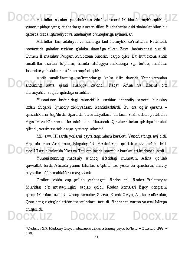 Attalidlar   sulolasi   podsholari   savdo-hunarmandchilikka   homiylik   qildilar,
yunon tipidagi yangi shaharlarga asos soldilar. Bu shaharlar eski shaharlar bilan bir
qatorda tezda iqtisodiyot va madaniyat o choqlariga aylandilar.ʻ
Attalidlar   fan,   adabiyot   va   san’atga   faol   homiylik   ko rsatdilar.   Podsholik	
ʻ
poytaxtida   galatlar   ustidan   g alaba   sharafiga   ulkan   Zevs   ibodatxonasi   qurildi,	
ʻ
Evmen   II   mashhur   Pergam   kutubxona   binosini   barpo   qildi.   Bu   kutubxona   antik
mualliflar   asarlari   to plami,   hamda   filologiya   maktabiga   ega   bo lib,   mashhur	
ʻ ʻ
Iskandariya kutubxonasi bilan raqobat qildi.  
Antik   mualliflarning   ma’lumotlariga   ko ra   ellin   davrida   Yunonistondan	
ʻ
aholining   katta   qismi   sharqqa   ko chdi.   Faqat   Afina   va   Korinf   o z	
ʻ ʻ
ahamiyatini     saqlab qolishga urindilar.
Yunoniston   hududidagi   talonchilik   urushlari   iqtisodiy   hayotni   butunlay
izdan   chiqardi.   Ijtimoiy   ziddiyatlarni   keskinlashtirdi.   Bu   esa   og ir   qarama   –	
ʻ
qarshiliklarni   tug dirdi.   Spartada   bu   ziddiyatlarni   bartaraf   etish   uchun   podsholar	
ʻ
Agis IV va Kleomen II lar islohotlar o tkazishdi. Qarzlarni bekor qilishga harakat	
ʻ
qilindi, yersiz spartaliklarga     yer taqsimlandi 6
.
Mil. avv. III asrda yerlarni qayta taqsimlash harakati Yunonistonga avj oldi.
Argosda   tiran   Aristomax,   Megalopolda   Aristodemni   qo llab   quvvatlashdi.   Mil.	
ʻ
avv. III asr o rtalarida Xios va Teri orollarida norozilik harakatlari kuchayib ketdi.	
ʻ
Yunonistonning   madaniy   o choq   sifatidagi   shuhratini   Afina   qo llab	
ʻ ʻ
quvvatlab turdi. Afinada yunon falsafasi  o qitildi. Bu yerda bir  qancha an’anaviy	
ʻ
haykaltaroshlik maktablari mavjud edi.
Orollar   ichida   eng   gullab   yashnagani   Rodos   edi.   Rodos   Ptolemeylar
Misridan   o z   mustaqilligini   saqlab   qoldi.   Rodos   kemalari   Egey   dengizini	
ʻ
qaroqchilardan   tozaladi.   Uning   kemalari   Suriya,   Kichk   Osiyo,   Attika   orollaridan,
Qora dengiz qirg oqlaridan mahsulotlarni tashidi. Rodosdan xurmo va asal Misrga	
ʻ
chiqarildi.
6
  Qudratov S.S. Markaziy Osiyo hududlarida ilk davlatlarning paydo bo lishi. – Guliston, 1998. –	
ʻ
b.78.
11