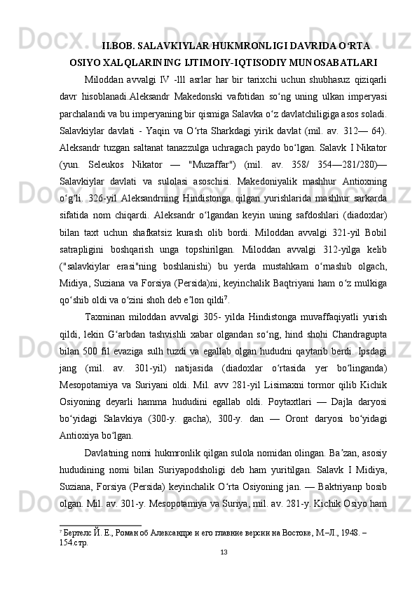 II.BOB. SALAVKIYLAR HUKMRONLIGI DAVRIDA O RTAʻ
OSIYO XALQLARINING IJTIMOIY-IQTISODIY MUNOSABATLARI
Miloddan   avvalgi   lV   -lll   asrlar   har   bir   tarixchi   uchun   shubhasuz   qiziqarli
davr   hisoblanadi.Aleksandr   Makedonski   vafotidan   so ng   uning   ulkan   imperyasi	
ʻ
parchalandi va bu imperyaning bir qismiga Salavka o z davlatchiligiga asos soladi.	
ʻ
Salavkiylar   davlati   -   Yaqin   va   O rta   Sharkdagi   yirik   davlat   (mil.   av.   312—   64).	
ʻ
Aleksandr   tuzgan   saltanat   tanazzulga   uchragach   paydo   bo lgan.   Salavk   I   Nikator	
ʻ
(yun.   Seleukos   Nikator   —   "Muzaffar")   (mil.   av.   358/   354—281/280)—
Salavkiylar   davlati   va   sulolasi   asoschisi.   Makedoniyalik   mashhur   Antioxning
o g li.   326-yil   Aleksandrning   Hindistonga   qilgan   yurishlarida   mashhur   sarkarda	
ʻ ʻ
sifatida   nom   chiqardi.   Aleksandr   o lgandan   keyin   uning   safdoshlari   (diadoxlar)	
ʻ
bilan   taxt   uchun   shafkatsiz   kurash   olib   bordi.   Miloddan   avvalgi   321-yil   Bobil
satrapligini   boshqarish   unga   topshirilgan.   Miloddan   avvalgi   312-yilga   kelib
("salavkiylar   erasi"ning   boshlanishi)   bu   yerda   mustahkam   o rnashib   olgach,	
ʻ
Midiya,   Suziana   va   Forsiya   (Persida)ni,   keyinchalik   Baqtriyani   ham   o z   mulkiga	
ʻ
qo shib oldi va o zini shoh deb e lon qildi	
ʻ ʻ ʼ 7
. 
Taxminan   miloddan   avvalgi   305-   yilda   Hindistonga   muvaffaqiyatli   yurish
qildi,   lekin   G arbdan   tashvishli   xabar   olgandan   so ng,   hind   shohi   Chandragupta	
ʻ ʻ
bilan   500   fil   evaziga   sulh   tuzdi   va   egallab   olgan   hududni   qaytarib   berdi.   Ipsdagi
jang   (mil.   av.   301-yil)   natijasida   (diadoxlar   o rtasida   yer   bo linganda)	
ʻ ʻ
Mesopotamiya   va   Suriyani   oldi.   Mil.   avv   281-yil   Lisimaxni   tormor   qilib   Kichik
Osiyoning   deyarli   hamma   hududini   egallab   oldi.   Poytaxtlari   —   Dajla   daryosi
bo yidagi   Salavkiya   (300-y.   gacha),   300-y.   dan   —   Oront   daryosi   bo yidagi	
ʻ ʻ
Antioxiya bo lgan. 	
ʻ
Davlatning nomi hukmronlik qilgan sulola nomidan olingan. Ba zan, asosiy	
ʼ
hududining   nomi   bilan   Suriyapodsholigi   deb   ham   yuritilgan.   Salavk   I   Midiya,
Suziana,   Forsiya   (Persida)   keyinchalik   O rta   Osiyoning   jan.   —   Baktriyanp   bosib	
ʻ
olgan. Mil. av. 301-y. Mesopotamiya va Suriya, mil. av. 281-y. Kichik Osiyo ham
7
  Бертелс Й. Е., Роман об Aлександре и его главние версии на Востоке, М.–Л., 1948. – 
154.стр.
13