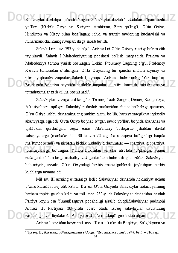 Salavkiylar davlatiga qo shib olingan. Salavkiylar davlati hududidan o tgan savdoʻ ʻ
yo llari   (Kichik   Osiyo   va   Suriyani   Arabiston,   Fors   qo ltig i,   O rta   Osiyo,	
ʻ ʻ ʻ ʻ
Hindiston   va   Xitoy   bilan   bog lagan)   ichki   va   tranzit   savdoning   kuchayishi   va	
ʻ
hunarmandchilikning rivojlanishiga sabab bo ldi. 	
ʻ
Salavk I mil. av. 293-y. da o g li Antiox I ni O rta Osiyoyerlariga hokim etib	
ʻ ʻ ʻ
tayinlaydi.   Salavk   I   Makedoniyaning   podshosi   bo lish   maqsadida   Frakiya   va	
ʻ
Makedoniya   tomon   yurish   boshlagan.   Lekin,   Ptolemey   Lagning   o g li   Ptolemey	
ʻ ʻ
Keravn   tomonidan   o ldirilgan.   O rta   Osiyoning   bir   qancha   muhim   siyosiy   va	
ʻ ʻ
ijtimoiyiqtisodiy  voqealari  Salavk  I,  ayniqsa,   Antiox  I  hukmronligi   bilan   bog liq.	
ʻ
Bu  davrda  Baqtriya  hayotida dastlabki   tangalar   — oltin,  kumush,  mis  draxma  va
tetradraxmalar zarb qilina boshlanadi 8
. 
Salavkiylar davriga oid tangalar Termiz, Taxti Sangin, Denov, Kampirtepa,
Afrosiyobdan topilgan. Salavkiylar davlati markazidan chetda bo lishiga qaramay,	
ʻ
O rta Osiyo ushbu davlatning eng muhim qismi bo lib, harbiystrategik va iqtisodiy	
ʻ ʻ
ahamiyatga ega edi. O rta Osiyo bo ylab o tgan savdo yo llari bo yida shaharlar va	
ʻ ʻ ʻ ʻ ʻ
qishloklar   qurdirilgani   bejiz   emas.   Ma muriy   boshqaruv   jihatdan   davlat	
ʼ
satrapiyalarga   (manbalar   20—30   ta   dan   72   tagacha   satrapiya   bo lganligi   haqida	
ʻ
ma lumot beradi) va nisbatan kichik hududiy birlashmalar — eparxiya, gipparxiya,	
ʼ
tonarxiyalarga   bo lingan.   Yunon   hokimlari   va   ular   atrofida   to plangan   yunon	
ʻ ʻ
zodagonlar bilan birga mahalliy zodagonlar ham hokimlik qilar edilar. Salavkiylar
hokimiyati,   avvalo,   O rta   Osiyodagi   harbiy   manzilgohlarda   joylashgan   harbiy	
ʻ
kuchlarga tayanar edi. 
Mil   av.   III   asrning   o rtalariga   kelib   Salavkiylar   davlatida   hokimiyat   uchun	
ʻ
o zaro kurashlar avj olib ketadi. Bu esa O rta Osiyoda Salavkiylar hokimiyatining	
ʻ ʻ
barham  topishiga  olib keldi   va  mil.  avv. 250-y.  da Salavkiylar  davlatidan  dastlab
Parfiya   keyin   esa   YunonBaqtriya   podsholigi   ajralib   chiqdi.Salavkiylar   podshohi
Antiox   III   Parfiyani   209-yilda   bosib   oladi.   Biroq   salavkiylar   davlatining
zaiflashgandan foydalanib, Parfiya tezda o z mustaqilligini tiklab olgan.	
ʻ
Antiox I davridan keyin mil. avv. III asr o rtalarida Baqtriya, So g diyona va	
ʻ ʻ ʻ
8
  Тревер К., Aлександр Македонский в Согде, "Вестник истории", 1947, № 5. – 216.стр.
14