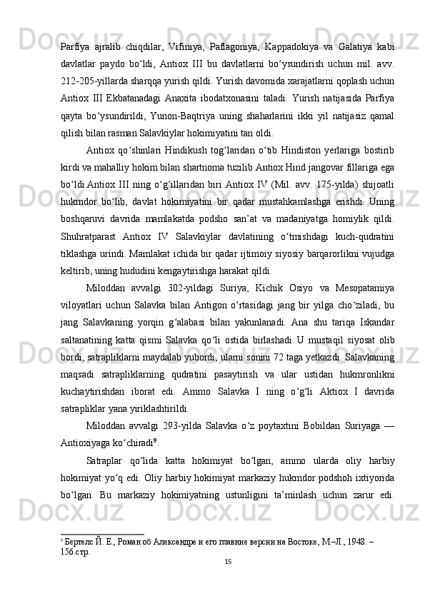 Parfiya   ajralib   chiqdilar,   Vifiniya,   Paflagoniya,   Kappadokiya   va   Galatiya   kabi
davlatlar   paydo   bo ldi,   Antiox   III   bu   davlatlarni   bo ysundirish   uchun   mil.   avv.ʻ ʻ
212-205-yillarda sharqqa yurish qildi. Yurish davomida xarajatlarni qoplash uchun
Antiox   III   Ekbatanadagi   Anaxita   ibodatxonasini   taladi.   Yurish   natijasida   Parfiya
qayta   bo ysundirildi,   Yunon-Baqtriya   uning   shaharlarini   ikki   yil   natijasiz   qamal	
ʻ
qilish bilan rasman Salavkiylar hokimiyatini tan oldi. 
Antiox   qo shinlari   Hindikush   tog laridan   o tib   Hindiston   yerlariga   bostirib	
ʻ ʻ ʻ
kirdi va mahalliy hokim bilan shartnoma tuzilib Antiox Hind jangovar fillariga ega
bo ldi.Antiox   III   ning   o g illaridan   biri   Antiox   IV   (Mil.   avv.   175-yilda)   shijoatli	
ʻ ʻ ʻ
hukmdor   bo lib,   davlat   hokimiyatini   bir   qadar   mustahkamlashga   erishdi.   Uning	
ʻ
boshqaruvi   davrida   mamlakatda   podsho   san’at   va   madaniyatga   homiylik   qildi.
Shuhratparast   Antiox   IV   Salavkiylar   davlatining   o tmishdagi   kuch-qudratini	
ʻ
tiklashga urindi. Mamlakat ichida bir qadar ijtimoiy siyosiy barqarorlikni vujudga
keltirib, uning hududini kengaytirishga harakat qildi. 
Miloddan   avvalgi   302-yildagi   Suriya,   Kichik   Osiyo   va   Mesopatamiya
viloyatlari   uchun   Salavka   bilan   Antigon   o rtasidagi   jang   bir   yilga   cho ziladi,   bu	
ʻ ʻ
jang   Salavkaning   yorqin   g alabasi   bilan   yakunlanadi.   Ana   shu   tariqa   Iskandar	
ʻ
saltanatining   katta   qismi   Salavka   qo li   ostida   birlashadi.	
ʻ   U   mustaqil   siyosat   olib
bordi , satrapliklarni maydalab yubordi, ularni sonini 72 taga yetkazdi. Salavkaning
maqsadi   satrapliklarning   qudratini   pasaytirish   va   ular   ustidan   hukmronlikni
kuchaytirishdan   iborat   edi.   Ammo   Salavka   I   ning   o g li   Aktiox   I   davrida	
ʻ ʻ
satrapliklar yana yiriklashtirildi.
Miloddan   avvalgi   293-yilda   Salavka   o z   poytaxtini   Bobildan   Suriyaga   —	
ʻ
Antioxiyaga ko chiradi	
ʻ 9
.
Satraplar   qo lida   katta   hokimiyat   bo lgan,   ammo   ularda   oliy   harbiy	
ʻ ʻ
hokimiyat yo q edi. Oliy harbiy hokimiyat markaziy hukmdor podshoh ixtiyorida	
ʻ
bo lgan.   Bu   markaziy   hokimiyatning   ustunligini   ta’minlash   uchun   zarur   edi.	
ʻ
9
  Бертелс Й. Е., Роман об Aлександре и его главние версии на Востоке, М.–Л., 1948. – 
156.стр.
15