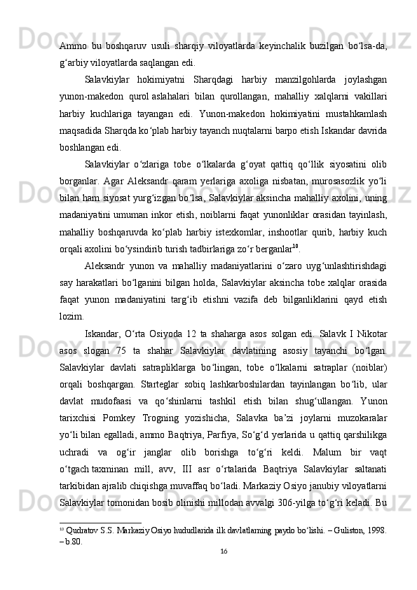 Ammo   bu   boshqaruv   usuli   sharqiy   viloyatlarda   keyinchalik   buzilgan   bo lsa-da,ʻ
g arbiy viloyatlarda saqlangan edi.	
ʻ
Salavkiylar   hokimiyatni   Sharqdagi   harbiy   manzilgohlarda   joylashgan
yunon-makedon   qurol   aslahalari   bilan   qurollangan ,   mahalliy   xalqlarni   vakillari
harbiy   kuchlariga   tayangan   edi.   Yunon-makedon   hokimiyatini   mustahkamlash
maqsadida Sharqda ko plab harbiy tayanch nuqtalarni barpo etish Iskandar davrida	
ʻ
boshlangan edi.
Salavkiylar   o zlariga   tobe   o lkalarda   g oyat   qattiq   qo llik   siyosatini   olib	
ʻ ʻ ʻ ʻ
borganlar.   Agar   Aleksandr   qaram   yerlariga   axoliga   nisbatan,   murosasozlik   yo li	
ʻ
bilan ham siyosat  yurg izgan bo lsa, Salavkiylar aksincha mahalliy axolini, uning	
ʻ ʻ
madaniyatini   umuman   inkor   etish ,   noiblarni   faqat   yunonliklar   orasidan   tayinlash,
mahalliy   boshqaruvda   ko plab   harbiy   istexkomlar,   inshootlar   qurib,   harbiy   kuch	
ʻ
orqali axolini bo ysindirib turish tadbirlariga zo r berganlar	
ʻ ʻ 10
.
Aleksandr   yunon   va   mahalliy   madaniyatlarini   o zaro   uyg unlashtirishdagi	
ʻ ʻ
say   harakatlari   bo lganini   bilgan   holda,   Salavkiylar   aksincha   tobe   xalqlar   orasida	
ʻ
faqat   yunon   madaniyatini   targ ib   etishni   vazifa   deb   bilganliklarini   qayd   etish	
ʻ
lozim.
Iskandar,   O rta   Osiyoda   12   ta   shaharga   asos   solgan   edi.   Salavk   I   Nikotar	
ʻ
asos   slogan   75   ta   shahar   Salavkiylar   davlatining   asosiy   tayanchi   bo lgan.	
ʻ
Salavkiylar   davlati   satrapliklarga   bo lingan,   tobe   o lkalarni   satraplar   (noiblar)	
ʻ ʻ
orqali   boshqargan.   Starteglar   sobiq   lashkarboshilardan   tayinlangan   bo lib,   ular	
ʻ
davlat   mudofaasi   va   qo shinlarni   tashkil   etish   bilan   shug ullangan.   Yunon	
ʻ ʻ
tarixchisi   Pomkey   Trogning   yozishicha,   Salavka   ba’zi   joylarni   muzokaralar
yo li	
ʻ   bilan egalladi , ammo Baqtriya, Parfiya, So g d yerlarida u qattiq qarshilikga	ʻ ʻ
uchradi   va   og ir   janglar   olib   borishga   to g ri   keldi.   Malum   bir   vaqt	
ʻ ʻ ʻ
o tgach	
ʻ   taxminan   mill ,   avv,   III   asr   o rtalarida   Baqtriya   Salavkiylar   saltanati	ʻ
tarkibidan ajralib chiqishga muvaffaq bo ladi. Markaziy Osiyo janubiy viloyatlarni
ʻ
Salavkiylar tomonidan bosib olinishi millodan avvalgi 306-yilga to g ri keladi. Bu	
ʻ ʻ
10
  Qudratov S.S. Markaziy Osiyo hududlarida ilk davlatlarning paydo bo lishi. – Guliston, 1998.	
ʻ
– b.80.
16