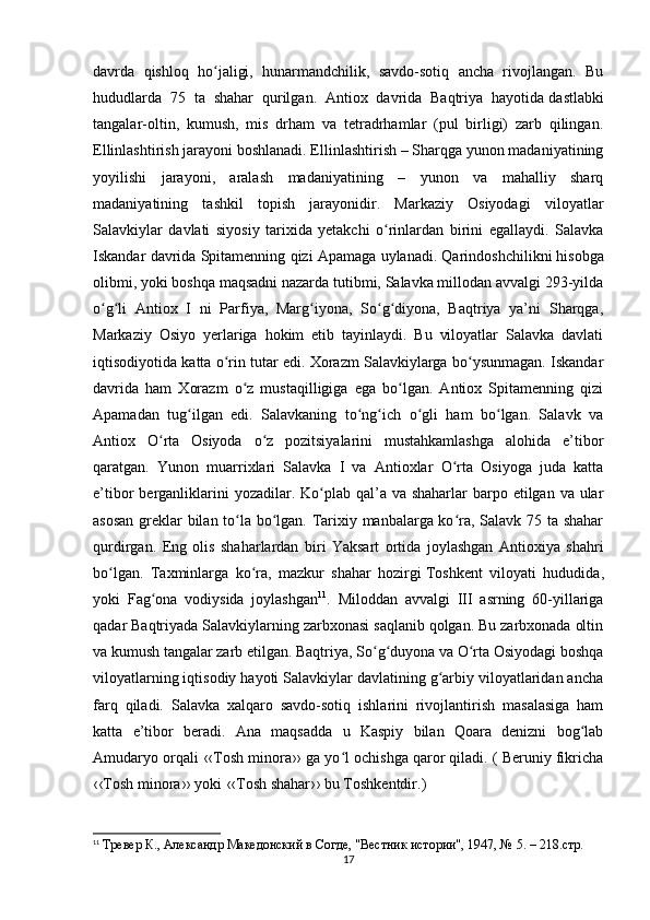 davrda   qishloq   ho jaligi,   hunarmandchilik,   savdo-sotiq   ancha   rivojlangan.   Buʻ
hududlarda   75   ta   shahar   qurilgan.   Antiox   davrida   Baqtriya   hayotida   dastlabki
tangalar-oltin ,   kumush,   mis   drham   va   tetradrhamlar   (pul   birligi)   zarb   qilingan.
Ellinlashtirish jarayoni boshlanadi. Ellinlashtirish – Sharqga yunon madaniyatining
yoyilishi   jarayoni,   aralash   madaniyatining   –   yunon   va   mahalliy   sharq
madaniyatining   tashkil   topish   jarayonidir.   Markaziy   Osiyodagi   viloyatlar
Salavkiylar   davlati   siyosiy   tarixida   yetakchi   o rinlardan   birini   egallaydi.   Salavka	
ʻ
Iskandar davrida Spitamenning qizi Apamaga uylanadi. Qarindoshchilikni   hisobga
olibmi , yoki boshqa maqsadni nazarda tutibmi, Salavka millodan avvalgi 293-yilda
o g li   Antiox   I   ni   Parfiya,   Marg iyona,   So g diyona,   Baqtriya   ya’ni   Sharqga,	
ʻ ʻ ʻ ʻ ʻ
Markaziy   Osiyo   yerlariga   hokim   etib   tayinlaydi.   Bu   viloyatlar   Salavka   davlati
iqtisodiyotida katta o rin tutar edi. Xorazm Salavkiylarga bo ysunmagan. Iskandar	
ʻ ʻ
davrida   ham   Xorazm   o z   mustaqilligiga   ega   bo lgan.   Antiox   Spitamenning   qizi	
ʻ ʻ
Apamadan   tug ilgan   edi.   Salavkaning   to ng ich   o gli   ham   bo lgan.   Salavk   va	
ʻ ʻ ʻ ʻ ʻ
Antiox   O rta   Osiyoda   o z   pozitsiyalarini   mustahkamlashga   alohida   e’tibor	
ʻ ʻ
qaratgan.   Yunon   muarrixlari   Salavka   I   va   Antioxlar   O rta   Osiyoga   juda   katta	
ʻ
e’tibor  berganliklarini  yozadilar. Ko plab qal’a va shaharlar  barpo etilgan va ular	
ʻ
asosan greklar bilan to la bo lgan. Tarixiy manbalarga ko ra, Salavk 75 ta shahar	
ʻ ʻ ʻ
qurdirgan.   Eng   olis   shaharlardan   biri   Yaksart   ortida   joylashgan   Antioxiya   shahri
bo lgan.   Taxminlarga   ko ra,   mazkur   shahar   hozirgi	
ʻ ʻ   Toshkent   viloyati   hududida ,
yoki   Fag ona   vodiysida   joylashgan	
ʻ 11
.   Miloddan   avvalgi   III   asrning   60-yillariga
qadar Baqtriyada Salavkiylarning zarbxonasi saqlanib qolgan. Bu zarbxonada oltin
va kumush tangalar zarb etilgan. Baqtriya, So g duyona va O rta Osiyodagi boshqa	
ʻ ʻ ʻ
viloyatlarning iqtisodiy hayoti Salavkiylar davlatining g arbiy viloyatlaridan ancha	
ʻ
farq   qiladi.   Salavka   xalqaro   savdo-sotiq   ishlarini   rivojlantirish   masalasiga   ham
katta   e’tibor   beradi.   Ana   maqsadda   u   Kaspiy   bilan   Qoara   denizni   bog lab	
ʻ
Amudaryo orqali ‹‹Tosh minora›› ga yo l ochishga qaror qiladi. ( Beruniy fikricha	
ʻ
‹‹Tosh minora›› yoki ‹‹Tosh shahar›› bu Toshkentdir.)
11
  Тревер К., Aлександр Македонский в Согде, "Вестник истории", 1947, № 5. – 218.стр.
17