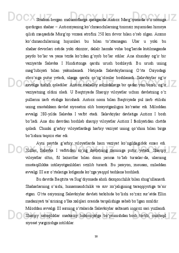 Strabon   bergan   malumotlarga   qaraganda   Antiox   Marg iyonada   o z   nomigaʻ ʻ
qurdirgan shahar − Antioxiyaning ko chmanchilarning tinimsiz xujumidan himoya	
ʻ
qilish maqsadida Murg op voxasi atrofini 250 km devor bilan o rab olgan. Ammo	
ʻ ʻ
ko chmanchilarning   hujumlari   bu   bilan   to xtamagan.   Ular   u   yoki   bu	
ʻ ʻ
shahar   devorlari   ostida   yoki   ekinzor ,   dalalr   hamda   voha   bog larida   kutilmaganda	
ʻ
paydo   bo lar   va   yana   tezda   ko zdan   g oyib   bo lar   edilar.   Ana   shunday   og ir   bir	
ʻ ʻ ʻ ʻ ʻ
vaziyatda   Salavka   I   Hindistonga   qarshi   urush   boshlaydi.   Bu   urush   uning
mag lubiyati   bilan   yakunlanadi.   Natijada   Salavkiylarning   O rta   Osiyodagi	
ʻ ʻ
obro siga   putur   yetadi,   ularga   qarshi   qo zg olonlar   boshlanadi.   Salavkiylar   og ir
ʻ ʻ ʻ ʻ
axvolga   tushib   qoladilar.   Antiox   mahalliy   aslzodalarga   bir   qadar   yon   bosib ,   og ir	
ʻ
vaziyatning   oldini   oladi.   U   Baqtriyada   Sharqiy   viloyatlar   uchun   davlatning   o z
ʻ
pullarini   zarb   etishga   kirishadi.   Antiox   nomi   bilan   Baqtriyada   pul   zarb   etilishi
uning   mustahkam   davlat   siyosatini   olib   borayotganligini   ko rsatar   edi.   Miloddan	
ʻ
avvalgi   280-yilda   Salavka   I   vafot   etadi.   Salavkiylar   davlatiga   Antiox   I   bosh
bo ladi.   Ana   shu   davrdan   boshlab   sharqiy   viloyatlar   Antiox   I   faoliyatidan   chetda	
ʻ
qoladi.   Chunki   g arbiy   viloyatlardagi   harbiy   vaziyat   uning   qo shini   bilan   birga	
ʻ ʻ
bo lishini taqozo etar edi.	
ʻ
Ayni   paytda   g arbiy   viloyatlarda   ham   vaziyat   ko ngildagidek   emas   edi.	
ʻ ʻ
Xullas,   Salavka   I   vafotidan   so ng   davlatning   zaminiga   putur   yetadi.   Sharqiy	
ʻ
viloyatlar   oltin,   fil   lazuritlar   bilan   doim   jarima   to lab   tursalar-da,   ularning	
ʻ
mustaqillikka   intilayotganliklari   sezilib   turardi.   Bu   jarayon,   xususan,   miladdan
avvalgi III asr o rtalariga kelganda ko zga yaqqol tashlana boshladi.	
ʻ ʻ
Bu davrda Baqtrita va Sug diyonada aholi daxqonchilik bilan shug ullanardi.	
ʻ ʻ
Shaharlarning   o sishi,   hunarmandchilik   va   suv   xo jaligining   taraqqiyotiga   ta’sir	
ʻ ʻ
etgan. O rta osiyoning Salavkiylar  davlati  tarkibida bo lishi so zsiz sur’atda Ellin	
ʻ ʻ ʻ
madaniyati ta’sirining o lka xalqlari orasida tarqalishiga sabab bo lgan omildir.	
ʻ ʻ
Miloddan avvalgi III asrning o rtalarida Salavkiylar saltanati inqiroz sari yuzlandi.	
ʻ
Sharqiy   satrapliklar   markaziy   hokimiyatga   bo ysunishdan	
ʻ   bosh   tortib ,   mustaqil
siyosat yurgizishga intildilar.
18