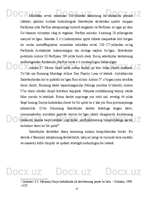 Miloddan   avval   taxminan   250-yillarda   saklarning   ko chmanchi   parnlarʻ
(dahlar)   qabilasi   Arshak   boshchiligida   Salavkiylar   davlatidan   ajralib   chiqqan
Parfiyona yoki Parfiya satrapiyasiga bostirib kirganlar va Parfiyani so ngra qo shni	
ʻ ʻ
Go rkaniya   viloyatini   ishg ol   etganlar.   Parfiya   milodiy   3-asrning   20-yillarigacha	
ʻ ʻ
mavjud bo lgan. Salavka II o z hokimiyatini  qayta tiklash maqsadida olib borgan	
ʻ ʻ
bir   necha   muvaffaqiyatsiz   urunishlar   miloddan   avval   230-227-yillardan   so ng	
ʻ
Parfiyada   Arshakiylar   hukmronligini   tan   olishga   majbur   bo lgan.   Salavkiylar	
ʻ
podshohi Antiox III Parfiyani 209-yilda bosib oladi. Biroq salavkiylar davlatining
zaiflashgandan foydalanib, Parfiya tezda o z mustaqilligini tiklab olgan.	
ʻ
Antiox   IV   Misrni   bosib   olish   uchun   kuchli   qo shin   bilan   yurish   boshladi.	
ʻ
Yo lda   uni   Rimning   Misrdagi   elchisi   Gay   Popiliy   Lena   to xtatadi.   Aytishlaricha	
ʻ ʻ
Salavkiylardan ko ra qudratli bo lgan Rim elchisi Antiox IV o tirgan joyni atrofida	
ʻ ʻ ʻ
doira   chizib,   Rimning   talabi   bajarilmaguncha   (Misrga   yurishni   to xtatish)   Antiox	
ʻ
IVni  doira ichidan chiqib ketishini  taqiqladi. Natijada rimliklarning tazyiqi ostida
Misr   yurishi   to xtatiladi.   Butun   davlat   inqirozga   yuz   tutib   mil.   avvalgi   64   yilda	
ʻ
faqat hozirgi Suriya hududidan iborat bo lib qoldi va o sha yili Rim provinsiyasiga	
ʻ ʻ
aylantirildi.   O rta   Osiyoning   Salavkiylar   davlati   tarkibiga   kirgan   davri,	
ʻ
yunonmakedon   yurishlari   paytida   vayron   bo lgan   ishlab   chiqaruvchi   kuchlarning	
ʻ
tiklanishi hamda baqtriyaliklar, sug diylar, parfiyaliklarning bosqinchilarga qarshi	
ʻ
birlashuv davri bo lib qoldi	
ʻ 12
. 
Salavkiylar   davlatlari   sharq   tarixining   muhim   bosqichlaridan   biridir.   Bu
davrda o lkammiz xalqlarining davlatchilik, xalq xo jaligi va turmush tarzi moddiy	
ʻ ʻ
va manaviy kelib chiqishi va qudrati strategik muhimligini ko rsatadi.	
ʻ
 
12
  Qudratov S.S. Markaziy Osiyo hududlarida ilk davlatlarning paydo bo lishi. – Guliston, 1998.
ʻ
– b.82.
19