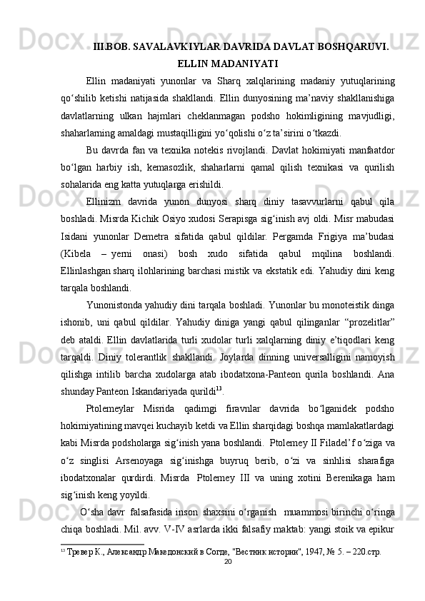 III.BOB. SAVALAVKIYLAR DAVRIDA DAVLAT BOSHQARUVI.
ELLIN MADANIYATI
Ellin   madaniyati     yunonlar   va   Sharq   xalqlarining   madaniy   yutuqlarining
qo shilib   ketishi   natijasida   shakllandi.   Ellin   dunyosining   ma’naviy   shakllanishigaʻ
davlatlarning   ulkan   hajmlari   cheklanmagan   podsho   hokimligining   mavjudligi,
shaharlarning amaldagi mustaqilligini yo qolishi o z ta’sirini o tkazdi.	
ʻ ʻ ʻ
Bu   davrda   fan  va   texnika   notekis   rivojlandi.   Davlat   hokimiyati   manfaatdor
bo lgan   harbiy   ish,   kemasozlik,   shaharlarni   qamal   qilish   texnikasi   va   qurilish	
ʻ
sohalarida eng katta yutuqlarga erishildi.
Ellinizm   davrida   yunon   dunyosi   sharq   diniy   tasavvurlarni   qabul   qila
boshladi. Misrda Kichik Osiyo xudosi Serapisga sig inish avj oldi. Misr mabudasi	
ʻ
Isidani   yunonlar   Demetra   sifatida   qabul   qildilar.   Pergamda   Frigiya   ma’budasi
(Kibela   –     yerni   onasi)   bosh   xudo   sifatida   qabul   mqilina   boshlandi.
Ellinlashgan   sharq ilohlarining barchasi  mistik va ekstatik edi. Yahudiy dini keng
tarqala boshlandi.
Yunonistonda yahudiy dini tarqala boshladi. Yunonlar bu monoteistik dinga
ishonib,   uni   qabul   qildilar.   Yahudiy   diniga   yangi   qabul   qilinganlar     “prozelitlar”
deb   ataldi.   Ellin   davlatlarida   turli   xudolar   turli   xalqlarning   diniy   e’tiqodlari   keng
tarqaldi.   Diniy   tolerantlik     shakllandi.   Joylarda   dinning   universalligini   namoyish
qilishga   intilib   barcha   xudolarga   atab   ibodatxona-Panteon   qurila   boshlandi.   Ana
shunday Panteon Iskandariyada qurildi 13
.  
Ptolemeylar   Misrida   qadimgi   firavnlar   davrida   bo lganidek   podsho	
ʻ
hokimiyatining mavqei kuchayib ketdi va Ellin sharqidagi boshqa mamlakatlardagi
kabi Misrda podsholarga sig inish yana boshlandi.	
ʻ     Ptolemey II Filadel’f o ziga va	ʻ
o z   singlisi   Arsenoyaga   sig inishga   buyruq   berib,   o zi   va   sinhlisi   sharafiga	
ʻ ʻ ʻ
ibodatxonalar   qurdirdi.   Misrda       Ptolemey   III   va   uning   xotini   Berenikaga   ham
sig inish keng yoyildi.
ʻ
O sha davr	
ʻ     falsafasida inson     shaxsini o rganish	ʻ       muammosi birinchi o ringa	ʻ
chiqa boshladi. Mil. avv. V-IV asrlarda ikki falsafiy maktab: yangi stoik va epikur
13
  Тревер К., Aлександр Македонский в Согде, "Вестник истории", 1947, № 5. – 220.стр.
20