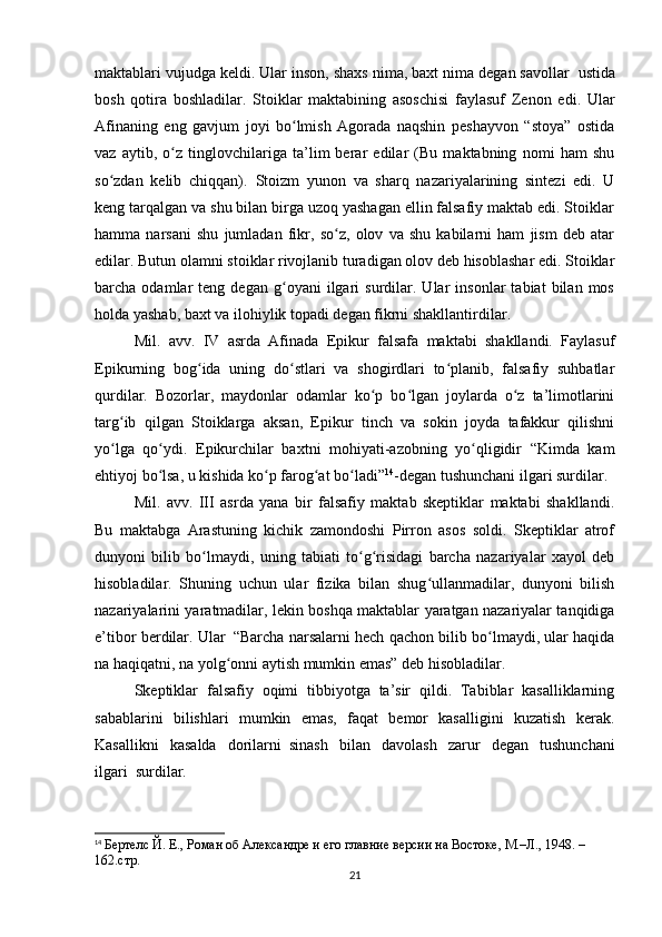maktablari vujudga keldi. Ular inson, shaxs nima, baxt nima degan savollar     ustida
bosh   qotira   boshladilar.   Stoiklar   maktabining   asoschisi   faylasuf   Zenon   edi.   Ular
Afinaning   eng   gavjum   joyi   bo lmish   Agorada   naqshin   peshayvon   “stoya”   ostidaʻ
vaz   aytib,   o z   tinglovchilariga   ta’lim   berar   edilar   (Bu   maktabning   nomi   ham   shu	
ʻ
so zdan   kelib   chiqqan).	
ʻ     Stoizm   yunon   va   sharq   nazariyalarining   sintezi   edi.   U
keng tarqalgan va shu bilan birga uzoq yashagan ellin falsafiy maktab edi. Stoiklar
hamma   narsani   shu   jumladan   fikr,   so z,   olov   va   shu   kabilarni   ham   jism   deb   atar	
ʻ
edilar. Butun olamni stoiklar rivojlanib turadigan olov deb hisoblashar edi. Stoiklar
barcha  odamlar   teng  degan   g oyani   ilgari   surdilar.  Ular   insonlar   tabiat   bilan  mos	
ʻ
holda yashab, baxt va ilohiylik topadi degan fikrni shakllantirdilar.
Mil.   avv.   IV   asrda   Afinada   Epikur   falsafa   maktabi   shakllandi.   Faylasuf
Epikurning   bog ida   uning   do stlari   va   shogirdlari   to planib,   falsafiy   suhbatlar	
ʻ ʻ ʻ
qurdilar.   Bozorlar,   maydonlar   odamlar   ko p   bo lgan   joylarda   o z   ta’limotlarini	
ʻ ʻ ʻ
targ ib   qilgan   Stoiklarga   aksan,   Epikur   tinch   va   sokin   joyda   tafakkur   qilishni	
ʻ
yo lga   qo ydi.   Epikurchilar   baxtni   mohiyati-azobning   yo qligidir   “Kimda   kam
ʻ ʻ ʻ
ehtiyoj bo lsa, u kishida ko p farog at bo ladi”	
ʻ ʻ ʻ ʻ 14
-degan tushunchani ilgari surdilar.
Mil.   avv.   III   asrda   yana   bir   falsafiy   maktab   skeptiklar   maktabi   shakllandi.
Bu   maktabga   Arastuning   kichik   zamondoshi   Pirron   asos   soldi.   Skeptiklar   atrof
dunyoni   bilib   bo lmaydi,   uning   tabiati   to g risidagi   barcha   nazariyalar   xayol   deb	
ʻ ʻ ʻ
hisobladilar.   Shuning   uchun   ular   fizika   bilan   shug ullanmadilar,   dunyoni   bilish	
ʻ
nazariyalarini yaratmadilar, lekin boshqa maktablar yaratgan nazariyalar tanqidiga
e’tibor berdilar. Ular     “Barcha narsalarni hech qachon bilib bo lmaydi, ular haqida	
ʻ
na haqiqatni, na yolg onni aytish mumkin emas” deb hisobladilar.	
ʻ
Skeptiklar   falsafiy   oqimi   tibbiyotga   ta’sir   qildi.   Tabiblar   kasalliklarning
sabablarini   bilishlari   mumkin   emas,   faqat   bemor   kasalligini   kuzatish   kerak.
Kasallikni   kasalda   dorilarni     sinash   bilan   davolash   zarur   degan   tushunchani
ilgari     surdilar.
14
  Бертелс Й. Е., Роман об Aлександре и его главние версии на Востоке, М.–Л., 1948. – 
162.стр.
21
