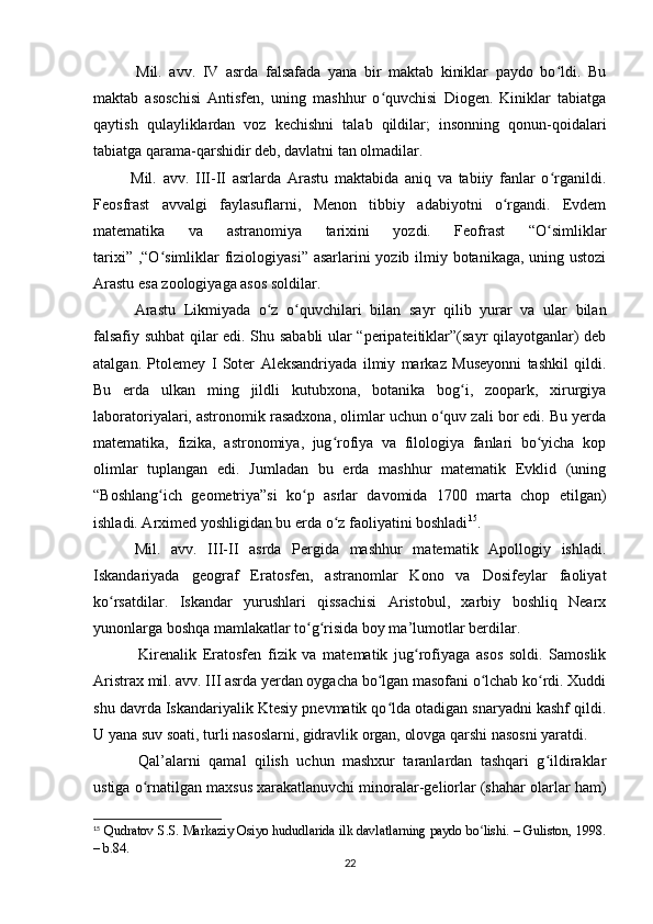 Mil.   avv.   IV   asrda   falsafada   yana   bir   maktab   kiniklar   paydo   bo ldi.   Buʻ
maktab   asoschisi   Antisfen,   uning   mashhur   o quvchisi   Diogen.   Kiniklar   tabiatga	
ʻ
qaytish   qulayliklardan   voz   kechishni   talab   qildilar;   insonning   qonun-qoidalari
tabiatga qarama-qarshidir deb, davlatni tan olmadilar.                                                    
    Mil.   avv.   III-II   asrlarda   Arastu   maktabida   aniq   va   tabiiy   fanlar   o rganildi.	
ʻ
Feosfrast   avvalgi   faylasuflarni,   Menon   tibbiy   adabiyotni   o rgandi.   Evdem	
ʻ
matematika   va   astranomiya   tarixini   yozdi.   Feofrast   “O simliklar	
ʻ
tarixi” ,“O simliklar  fiziologiyasi” asarlarini  yozib ilmiy botanikaga, uning ustozi	
ʻ
Arastu esa zoologiyaga asos soldilar.
      Arastu   Likmiyada   o z   o quvchilari   bilan   sayr   qilib   yurar   va   ular   bilan	
ʻ ʻ
falsafiy suhbat qilar edi. Shu sababli ular “peripateitiklar”(sayr qilayotganlar) deb
atalgan.   Ptolemey   I   Soter   Aleksandriyada   ilmiy   markaz   Museyonni   tashkil   qildi.
Bu   erda   ulkan   ming   jildli   kutubxona,   botanika   bog i,   zoopark,   xirurgiya	
ʻ
laboratoriyalari, astronomik rasadxona, olimlar uchun o quv zali bor edi. Bu yerda	
ʻ
matematika,   fizika,   astronomiya,   jug rofiya   va   filologiya   fanlari   bo yicha   kop	
ʻ ʻ
olimlar   tuplangan   edi.   Jumladan   bu   erda   mashhur   matematik   Evklid   (uning
“Boshlang ich   geometriya”si   ko p   asrlar   davomida   1700   marta   chop   etilgan)	
ʻ ʻ
ishladi. Arximed yoshligidan bu erda o z faoliyatini boshladi	
ʻ 15
.
      Mil.   avv.   III-II   asrda   Pergida   mashhur   matematik   Apollogiy   ishladi.
Iskandariyada   geograf   Eratosfen,   astranomlar   Kono   va   Dosifeylar   faoliyat
ko rsatdilar.   Iskandar   yurushlari   qissachisi   Aristobul,   xarbiy   boshliq   Nearx	
ʻ
yunonlarga boshqa mamlakatlar to g risida boy ma’lumotlar berdilar.	
ʻ ʻ
        Kirenalik   Eratosfen   fizik   va   matematik   jug rofiyaga   asos   soldi.   Samoslik	
ʻ
Aristrax mil. avv. III asrda yerdan oygacha bo lgan masofani o lchab ko rdi. Xuddi	
ʻ ʻ ʻ
shu davrda Iskandariyalik Ktesiy pnevmatik qo lda otadigan snaryadni kashf qildi.
ʻ
U yana suv soati, turli nasoslarni, gidravlik organ, olovga qarshi nasosni yaratdi.
        Qal’alarni   qamal   qilish   uchun   mashxur   taranlardan   tashqari   g ildiraklar	
ʻ
ustiga o rnatilgan maxsus xarakatlanuvchi minoralar-geliorlar (shahar olarlar ham)	
ʻ
15
  Qudratov S.S. Markaziy Osiyo hududlarida ilk davlatlarning paydo bo lishi. – Guliston, 1998.	
ʻ
– b.84.
22