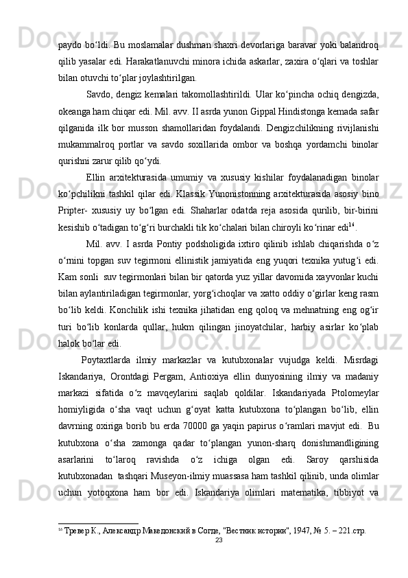 paydo bo ldi. Bu moslamalar  dushman shaxri devorlariga baravar yoki balandroqʻ
qilib yasalar edi. Harakatlanuvchi minora ichida askarlar, zaxira o qlari va toshlar	
ʻ
bilan otuvchi to plar joylashtirilgan.	
ʻ
        Savdo, dengiz kemalari takomollashtirildi. Ular ko pincha ochiq dengizda,	
ʻ
okeanga ham chiqar edi. Mil. avv. II asrda yunon Gippal Hindistonga kemada safar
qilganida   ilk   bor   musson   shamollaridan   foydalandi.   Dengizchilikning   rivijlanishi
mukammalroq   portlar   va   savdo   soxillarida   ombor   va   boshqa   yordamchi   binolar
qurishni zarur qilib qo ydi.	
ʻ
        Ellin   arxitekturasida   umumiy   va   xususiy   kishilar   foydalanadigan   binolar
ko pchilikni   tashkil   qilar   edi.  Klassik   Yunonistonning   arxitekturasida   asosiy   bino	
ʻ
Pripter-   xususiy   uy   bo lgan   edi.   Shaharlar   odatda   reja   asosida   qurilib,   bir-birini	
ʻ
kesishib o tadigan to g ri burchakli tik ko chalari bilan chiroyli ko rinar edi	
ʻ ʻ ʻ ʻ ʻ 16
.
        Mil.   avv.   I   asrda   Pontiy   podsholigida   ixtiro   qilinib   ishlab   chiqarishda   o z	
ʻ
o rnini   topgan   suv   tegirmoni   ellinistik  jamiyatida   eng   yuqori   texnika  yutug i   edi.	
ʻ ʻ
Kam sonli     suv tegirmonlari bilan bir qatorda yuz yillar davomida xayvonlar kuchi
bilan aylantiriladigan tegirmonlar, yorg ichoqlar va xatto oddiy o girlar keng rasm	
ʻ ʻ
bo lib   keldi.   Konchilik   ishi   texnika   jihatidan   eng   qoloq   va   mehnatning   eng   og ir	
ʻ ʻ
turi   bo lib   konlarda   qullar,   hukm   qilingan   jinoyatchilar,   harbiy   asirlar   ko plab	
ʻ ʻ
halok bo lar edi.
ʻ
    Poytaxtlarda   ilmiy   markazlar   va   kutubxonalar   vujudga   keldi.   Misrdagi
Iskandariya,   Orontdagi   Pergam,   Antioxiya   ellin   dunyosining   ilmiy   va   madaniy
markazi   sifatida   o z   mavqeylarini   saqlab   qoldilar.   Iskandariyada   Ptolomeylar	
ʻ
homiyligida   o sha   vaqt   uchun   g oyat   katta   kutubxona   to plangan   bo lib,   ellin	
ʻ ʻ ʻ ʻ
davrning  oxiriga  borib  bu  erda  70000  ga   yaqin  papirus   o ramlari   mavjut   edi.	
ʻ     Bu
kutubxona   o sha   zamonga   qadar   to plangan   yunon-sharq   donishmandligining	
ʻ ʻ
asarlarini   to laroq   ravishda   o z   ichiga   olgan   edi.   Saroy   qarshisida
ʻ ʻ
kutubxonadan     tashqari Museyon-ilmiy muassasa ham tashkil qilinib, unda olimlar
uchun   yotoqxona   ham   bor   edi.   Iskandariya   olimlari   matematika,   tibbiyot   va
16
  Тревер К., Aлександр Македонский в Согде, "Вестник истории", 1947, № 5. – 221.стр.
23