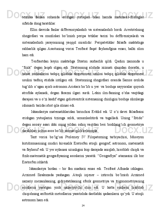 texnika   fanlari   sohasida   erishgan   yutuqlari   bilan   hamda   mutaxasis-filologlar
sifatida dong taratdilar.
  Ellin   davrida   fanlar   differensiyalashib   va   sistemalashib   bordi.   Arestotelning
shogirdlari   va   muxlislari   bo lmishʻ     peripa   tetiklar   tarixi   bu     deffirensiyalash   va
sistemalashish   jarayonining   yaqqol   misolidir.   Peripatetiklar   falsafa   maktabiga
rahbarlik   qilgan   Arastuning   vorisi   Teofrast   faqat   faylasufgina   emas,   balki   olim
ham edi.
    Teofrastdan   keyin   maktabga   Straton   raxbarlik   qildi.   Qadim   zamonda   u
“fizik”   degan   laqab   olgan   edi.   Stratonning   alohida   xizmati   shundan   iboratki,   u
tabiat   xodisalarini   tadqiq   qilishda   eksperiment   usulini   tadqiq   qilishda   ekspriment
usulini   tadbiq   etishda   intilgan   edi.   Stratonning   shogirdlari   orasida   Samos   orolida
tug ilib o sgan ajoib astronom Aristarx bo lib u yer	
ʻ ʻ ʻ     va boshqa sayyoralar quyosh
atrofida   aylanadi,   degan   farazni   ilgari   surdi.   Lekin   ilm-fanning   o sha   vaqtdagi	
ʻ
darajasi va u o zi kashf etgan geliotsentrik sistemaning chinligini boshqa olimlarga	
ʻ
ishonarli tarzda isbot qila olmas edi.
    Iskandariya   matematiklaridan   birinchisi   Evklid   edi.   U   o z   davri   falsafasini	
ʻ
erishgan   yutuqlarini   tizimga   soldi,   umumlashtirdi   va   tugalladi.   Uning   “Ibtido”
degan   asosiy   asari   ikki   ming   yildan   oshiq   vaqtdan   beri   boshlang ich   geometriya	
ʻ
darsliklari uchun asos bo lib xizmat qilib kelmoqda.	
ʻ
  Taxt   vorisi   bo lg usi   Ptolemey   IV   Filopatorning   tarbiyachisi,   Museyon	
ʻ ʻ
kutubxonasining   mudiri   kirenalik   Eratosfen   atoqli   geograf,   astronom,   matematik
va faylasuf edi. U yer aylanasi uzunligini kup darajada aniqlab, hisoblab chiqdi va
fizik-matematik  geografiyaning   asoslarini  yaratdi.  “Geografiya”  atamasini   ilk  bor
Eratosfen ishlatdi.
Iskandariya   birdan   –   bir   fan   markazi   emas   edi.   Teofrast   Afinada   ishlagan.
Arximed   Sirakuzada   yashagan.   Atoqli   injener   –   ixtirochi   bo lmish   Arximed	
ʻ
nazariy   mexanikaning,   gidrostatikaning   sferik   geometriya   va   trigonometriyaning
asoslarini   yaratgan   yirik   nazariyotchi   olim   edi.   U   katta   sonlarni   hisoblab
chiqishning arifmetik metodlarini yaratishda dastlabki qadamlarni qo ydi. U atoqli	
ʻ
astronom ham edi.
24 