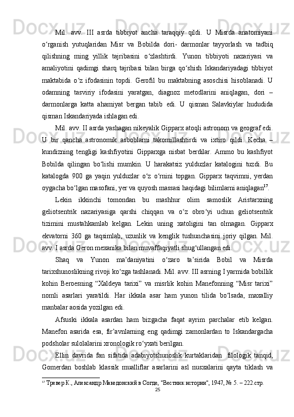 Mil.   avv.   III   asrda   tibbiyot   ancha   taraqqiy   qildi.   U   Misrda   anatomiyani
o rganish   yutuqlaridan   Misr   va   Bobilda   dori-   darmonlarʻ     tayyorlash   va   tadbiq
qilishning   ming   yillik   tajribasini   o zlashtirdi.   Yunon   tibbiyoti   nazariyasi   va	
ʻ
amaliyotini   qadimgi   sharq   tajribasi   bilan   birga   qo shish   Iskandariyadagi   tibbiyot	
ʻ
maktabida   o z   ifodasinin   topdi.   Gerofil   bu   maktabning   asoschisi   hisoblanadi.   U	
ʻ
odamning   tasviriy   ifodasini   yaratgan,   diagnoz   metodlarini   aniqlagan,   dori   –
darmonlarga   katta   ahamiyat   bergan   tabib   edi.   U   qisman   Salavkiylar   hududida
qisman Iskandariyada ishlagan edi.
Mil. avv. II asrda yashagan nikeyalik Gipparx atoqli astronom va geograf edi.
U   bir   qancha   astronomik   asboblarni   takomillashtirdi   va   ixtiro   qildi.   Kecha   –
kundizning   tengligi   kashfiyotini   Gipparxga   nisbat   berdilar.   Ammo   bu   kashfiyot
Bobilda   qilingan   bo lishi   mumkin.   U   harakatsiz   yulduzlar   katalogini   tuzdi.   Bu	
ʻ
katalogda   900   ga   yaqin   yulduzlar   o z   o rnini   topgan.   Gipparx   taqvimni,   yerdan	
ʻ ʻ
oygacha bo lgan masofani, yer va quyosh massasi haqidagi bilimlarni aniqlagan	
ʻ 17
.
Lekin   ikkinchi   tomondan   bu   mashhur   olim   samoslik   Aristarxning
geliotsentrik   nazariyasiga   qarshi   chiqqan   va   o z   obro yi   uchun   geliotsentrik	
ʻ ʻ
tizimini   mustahkamlab   kelgan.   Lekin   uning   xatoligini   tan   olmagan.   Gipparx
ekvatorni   360   ga   taqsimlab,   uzunlik   va   kenglik   tushunchasini   joriy   qilgan.   Mil.
avv. I asrda Geron mexanika bilan muvaffaqiyatli shug ullangan edi.	
ʻ
Shaq   va   Yunon   ma’daniyatini   o zaro   ta’sirida   Bobil   va   Misrda	
ʻ
tarixshunoslikning rivoji ko zga tashlanadi. Mil. avv. III asrning I yarmida bobillik	
ʻ
kohin   Beroesning   “Xaldeya   tarixi”   va   misrlik   kohin   Manefonning   “Misr   tarixi”
nomli   asarlari   yaratildi.   Har   ikkala   asar   ham   yunon   tilida   bo lsada,   maxalliy	
ʻ
manbalar aosida yozilgan edi.
Afsuski   ikkala   asardan   ham   bizgacha   faqat   ayrim   parchalar   etib   kelgan.
Manefon   asarida   esa,   fir’avnlarning   eng   qadimgi   zamonlardan   to   Iskandargacha
podsholar sulolalarini xronologik ro yxati berilgan.	
ʻ
Ellin   davrida   fan   sifatida   adabiyotshunoslik   kurtaklaridan       filologik   tanqid,
Gomerdan   boshlab   klassik   mualliflar   asarlarini   asl   nusxalarini   qayta   tiklash   va
17
  Тревер К., Aлександр Македонский в Согде, "Вестник истории", 1947, № 5. – 222.стр.
25