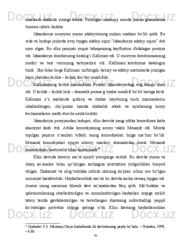 sharxlash   shaklida   yuzaga   keladi.   Filologlar   mantiqiy   asosda   yunon   grammatika
tizimini ishlab chidilar.
Iskandariya   museyoni   yunon   adabiyotining   muhim   markazi   bo lib   qoldi.   Buʻ
erda va boshqa joylarda rivoj topgan adabiy oqim “Iskandariya adabiy oqimi” deb
nom   olgan.   Bu   ellin   jamiyati   yuqori   tabaqasining   kayfiyatini   ifodalagan   poeziya
edi. Iskandariya shoirlarining boshlig i Kallimax edi. U museyon kutubxonasining	
ʻ
mudiri   va   taxt   vorisining   tarbiyachisi   edi.   Kalllimax     kutubxona   katalogini
tuzdi.     Shu bilan birga Kallimax     mifologik, tarixiy va adabiy mavzularda yozilgan
hajm jihatidan kichik – kichik she’rlar muallifidir.
Kallimaxning   kichik   zamondoshi   Feokrit     Iskandariyadagi   eng   taniqli   shoir
edi. U kichik – kichik lirik – dramatik poema g oyalar muallifi bo lib tarixga kirdi.	
ʻ ʻ
Kallimax   o z   asarlarida   qishloq   va   shahar   hayotining   tinch   manzaralarini	
ʻ
ideallashtirgan,   cho ponlar   hamda   shaharlik   erkak   va   ayollarning   hissiy	
ʻ
kechinmalarini madh etuvchi nozik lirikdir.
Iskandariya poeziyasidan tashqari, ellin davrida yangi attika komediyasi katta
ahamiyat   kasb   etdi.   Attika   komediyaning   asosiy   vakili     Menandr   edi.   Misrda
topilgan   papirus   o ramlari   tufayli   uning   komediyalari   bizga   ma’lum   bo ldi.
ʻ ʻ
Menandr   komediyalari   syujeti   oilaviy,   maishiy,   dramalardan   iborat.   Menandr
komediyalari baxtiyorlik bilan tamomlandi 18
.
Ellin   davrida   tasviriy   san’at   ajoyib   yutuqlarga   erishdi.   Bu   davrda   yunon   va
sharq   an’analari   bilan   qo shilgan   anchagina   arxitektura   yodgorliklari   bunyod	
ʻ
etilgan.   Xashamat   va   ulug vorlikka   intilish   ularning   ko plari   uchun   xos   bo lgan
ʻ ʻ ʻ
xususiyat harakterlidir. Haykaltaroshlik san’ati bu davrda ancha ravnaq topgan edi.
Ammo   uning   mazmuni   klassik   davr   an’analaridan   farq   qildi.   Ma’budalar   va
qahramonlarning   ideallashtirilgan   va   umumlashtirilgan   haykallari   orqaga   surilib
tabiiy   tarzda   gavdalantirilgan   va   tasvirlangan   shaxsning   individualligi   yaqqol
ko rsatilgan   portretlar   oldingi   qatorga   o tdi.   Ellin   davrning   haykaltaroshlari	
ʻ ʻ
18
  Qudratov S.S. Markaziy Osiyo hududlarida ilk davlatlarning paydo bo lishi. – Guliston, 1998.	
ʻ
– b.86.
26 