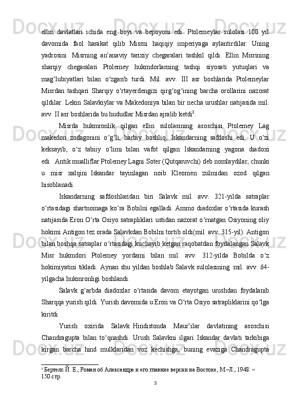 ellin   davlatlari   ichida   eng   boyi   va   bepoyoni   edi.   Ptolemeylar   sulolasi   100   yil
davomida   faol   harakat   qilib   Misrni   haqiqiy   imperiyaga   aylantirdilar.   Uning
yadrosini       Misrning   an’anaviy   tarixiy   chegaralari   tashkil   qildi.   Ellin   Misrining
sharqiy   chegaralari   Ptolemey   hukmdorlarning   tashqi   siyosati   yutuqlari   va
mag lubiyatlari   bilan   o zgarib   turdi.   Mil.   avv.   III   asr   boshlarida   Ptolemeylarʻ ʻ
Misrdan   tashqari   Sharqiy   o rtayerdengizi   qirg og ining   barcha   orollarini   nazorat	
ʻ ʻ ʻ
qildilar. Lekin Salavkiylar va Makedoniya bilan bir necha urushlar natijasida mil.
avv. II asr boshlarida bu hududlar Misrdan ajralib ketdi 1
.
Misrda   hukmronlik   qilgan   ellin   sulolasining   asoschisi   Ptolemey   Lag
makedon   zodagonini   o g li,   harbiy   boshliq,   Iskandarning   safdoshi   edi.   U   o zi	
ʻ ʻ ʻ
keksayib,   o z   tabiiy   o limi	
ʻ ʻ     bilan   vafot   qilgan   Iskandarning   yagona   diadoxi
edi.     Antik mualliflar Ptolemey Lagni Soter (Qutqaruvchi) deb nomlaydilar, chunki
u   misr   xalqini     Iskandar   tayinlagan   noib   Kleomen   zulmidan   ozod   qilgan
hisoblanadi.
Iskandarning   safdoshlaridan   biri   Salavk   mil.   avv.   321-yilda   satraplar
o rtasidagi  shartnomaga ko ra Bobilni egalladi. Ammo diadoxlar  o rtasida kurash	
ʻ ʻ ʻ
natijasida Eron O rta Osiyo satrapliklari ustidan nazorat o rnatgan Osiyoning oliy	
ʻ ʻ
hokimi Antigon tez orada Salavkdan Bobilni tortib oldi(mil. avv. 315-yil). Antigon
bilan boshqa satraplar o rtasidagi kuchayib ketgan raqobatdan foydalangan Salavk	
ʻ
Misr   hukmdori   Ptolemey   yordami   bilan   mil.   avv.   312-yilda   Bobilda   o z	
ʻ
hokimiyatini  tikladi. Aynan  shu yildan boshlab  Salavk sulolasining     mil. avv. 64-
yilgacha hukmronligi boshlandi.
Salavk   g arbda   diadoxlar   o rtasida   davom   etayotgan   urushdan   foydalanib	
ʻ ʻ
Sharqqa yurish qildi. Yurish davomida u Eron va O rta Osiyo satrapliklarini qo lga	
ʻ ʻ
kiritdi.
Yurish   oxirida   Salavk     Hindistonda   Maur’ilar   davlatining   asoschisi
Chandragupta   bilan   to qnashdi.   Urush   Salavkni   ilgari   Iskandar   davlati   tarkibiga	
ʻ
kirgan   barcha   hind   mulklaridan   voz   kechishga,   buning   evaziga   Chandragupta
1
  Бертелс Й. Е., Роман об Aлександре и его главние версии на Востоке, М.–Л., 1948. – 
150.стр.
3 