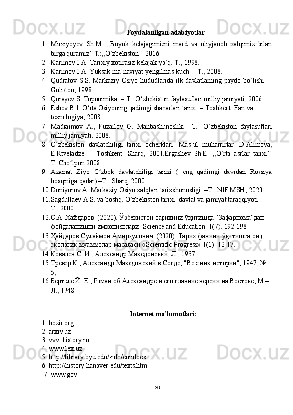 Foydalanilgan adabiyotlar
1. Mirziyoyev   Sh.M.   ,,Buyuk   kelajagimizni   mard   va   oliyjanob   xalqimiz   bilan
birga quramiz’’T.:,,O zbekiston’’ 2016.ʻ
2. Karimov I.A. Tarixiy xotirasiz kelajak yo q. T., 1998.	
ʻ
3. Karimov I.A. Yuksak ma’naviyat-yengilmas kuch. – T., 2008.
4. Qudratov  S.S. Markaziy  Osiyo hududlarida ilk davlatlarning paydo bo lishi.  –	
ʻ
Guliston, 1998.
5. Qorayev S. Toponimika. – T.: O zbekiston faylasuflari milliy	
ʻ   jamiyati, 2006.
6. Eshov B.J. O rta Osiyoning qadimgi shaharlari tarixi. – Toshkent: Fan va 	
ʻ
texnologiya, 2008.
7. Madraimov   A.,   Fuzailov   G.   Manbashunoslik.   –T.:   O zbekiston   faylasuflari	
ʻ
milliy jamiyati, 2008.
8. O zbekiston   davlatchiligi   tarixi   ocherklari.   Mas’ul   muharrirlar:   D.Alimova,	
ʻ
E.Rtveladze.   –   Toshkent:   Sharq,   2001. Ergashev   Sh.E.   ,,O rta   asrlar   tarixi’’	
ʻ
T.:Cho lpon.2008	
ʻ
9. Azamat   Ziyo   O zbek   davlatchiligi   tarixi   (   eng   qadimgi   davrdan   Rossiya	
ʻ
bosqiniga qadar)  –T.:  Sharq, 2000
10. Doniyorov A. Markaziy Osiyo xalqlari tarixshunosligi. –T.: NIF MSH, 2020
11. Sagdullaev A.S. va boshq. O zbekiston tarixi: davlat va jamiyat taraqqiyoti. – 	
ʻ
T., 2000.
12. С . А .  Ҳайдаров . (2020).  Ўзбекистон   тарихини   ўқитишда  “ Зафарнома ” дан  
фойдаланишни   имкониятлари .  Science and Education. 1(7). 192-198
13. Ҳайдаров   Сулаймон   Амирқулович . (2020).  Тарих   фанини   ўқитишга   оид  
экологик   муаммолар   масаласи  «Scientific Progress» 1(1).  12-17.
14. Ковалев С. И.,  A лександр Македонский, Л., 1937.
15. Тревер К., Aлександр Македонский в Согде, "Вестник истории", 1947, № 
5;
16. Бертелс Й. Е., Роман об Aлександре и его главние версии на Востоке, М.–
Л., 1948.
                                                    Internet ma’lumotlari:
1. hozir.org
2. arxiv.uz
3. vvv. history.ru.
4. www.lex.uz
5. http.//library.byu.edu/-rdh/euridocs.
6. http://history.hanover.edu/texts.htm.
 7. www.gov.
30