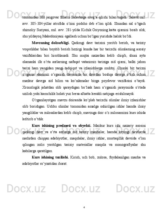 tomonidan 300 jangovar fillarni Salavkaga sovg a qilishi bilan tugadi. Salavk mil.ʻ
avv.   305-304-yillar   atrofida   o zini   podsho   deb   e’lon   qildi.   Shundan   sal   o tgach	
ʻ ʻ
shimoliy Suriyani, mil. avv. 281-yilda Kichik Osiyoning katta qismini bosib oldi;
shu yildayoq Makedoniyani egallash uchun bo lgan yurishda halok bo ldi.	
ʻ ʻ
Mavzuning   dolzarbligi.   Qadimgi   davr   tarixini   yoritib   berish,   va   tarixiy
voqeeliklar   bilan   boyitib   berish   hozirgi   kunda   har   bir   tarixchi   olimlarning   asosiy
vazifalaridan   biri   hisoblanadi.   Shu   nuqtai   nazardan   kelib   chiqib,   shuni   ayta
olamanki   ilk   o rta   asrlarning   nafaqat   vatanimiz   tarixiga   oid   qismi,   balki   jahon	
ʻ
tarixi   ham   yangidan   yangi   tadqiqot   va   izlanishlarga   muhtoj.   Chunki   biz   tarixni
o rganar   ekanmiz   o rganish   davomida   bir   davrdan   boshqa   davrga   o tish   uchun	
ʻ ʻ ʻ
mazkur   davrga   oid   bilim   va   ko nikmalar   bizga   poydevor   vazifasini   o taydi.	
ʻ ʻ
Xronologik   jahatdan   olib   qaraydigan   bo lsak   ham   o rganish   jarayonida   o rtada	
ʻ ʻ ʻ
uzilish yoki kamchilik holati yuz bersa albatta kerakli natijaga erishilmaydi.
O rganilayotgan   mavzu   doirasida   ko plab   tarixchi   olimlar   ilmiy   izlanishlar	
ʻ ʻ
olib   borishgan.   Ushbu   olimlar   tomonidan   amalga   oshirilgan   ishlar   hamda   ilmiy
yangiliklar va xulosalardan kelib chiqib, mavzuga doir o z xulosamizni kurs ishida	
ʻ
keltirib o tdik.	
ʻ
Kurs   ishining   predmeti   va   obyekti.   Mazkur   kurs   ishi   nazariy   asosini
qadimgi   davr   va   o rta   asrlarga   oid   tarixiy   manbalar,   hamda   keyingi   davrlarda	
ʻ
nashrdan   chiqqan   adabiyotlar,   maqolalar,   ilmiy   ishlar,   mustaqillik   davrida   e’lon
qilingan   xolis   yoritilgan   tarixiy   materiallar   maqola   va   monografiyalar   shu
kabilarga qaratilgan.
Kurs   ishining   tuzilishi.   Kirish,   uch   bob,   xulosa,   foydalanilgan   manba   va
adabiyotlar ro yxatidan iborat.	
ʻ
4 