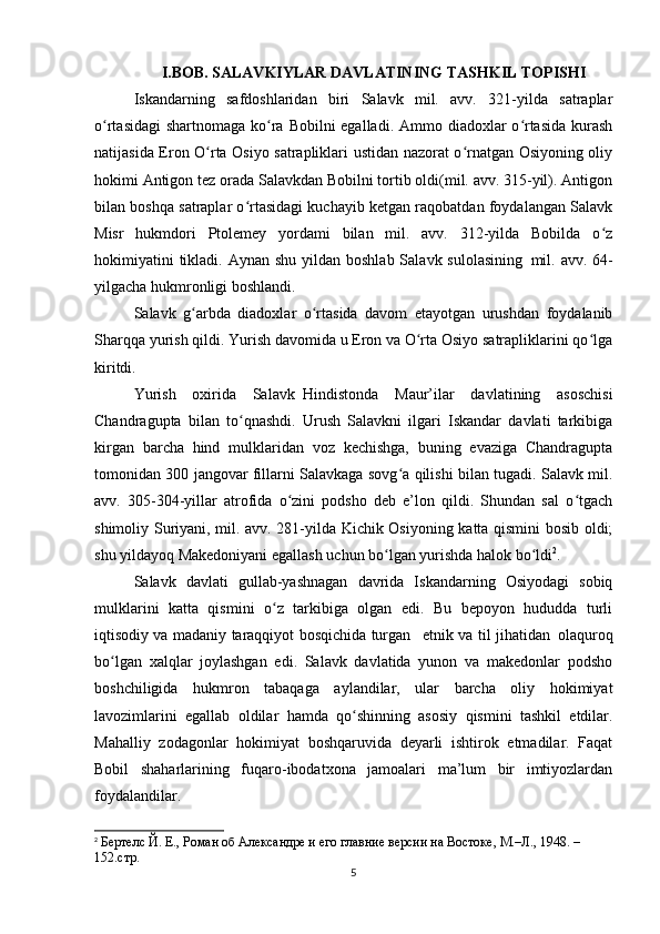 I.BOB. SALAVKIYLAR DAVLATINING TASHKIL TOPISHI
Iskandarning   safdoshlaridan   biri   Salavk   mil.   avv.   321-yilda   satraplar
o rtasidagi  shartnomaga ko ra Bobilni egalladi. Ammo diadoxlar  o rtasida kurashʻ ʻ ʻ
natijasida Eron O rta Osiyo satrapliklari ustidan nazorat o rnatgan Osiyoning oliy	
ʻ ʻ
hokimi Antigon tez orada Salavkdan Bobilni tortib oldi(mil. avv. 315-yil). Antigon
bilan boshqa satraplar o rtasidagi kuchayib ketgan raqobatdan foydalangan Salavk	
ʻ
Misr   hukmdori   Ptolemey   yordami   bilan   mil.   avv.   312-yilda   Bobilda   o z	
ʻ
hokimiyatini  tikladi. Aynan  shu yildan boshlab  Salavk sulolasining     mil. avv. 64-
yilgacha hukmronligi boshlandi.
Salavk   g arbda   diadoxlar   o rtasida   davom   etayotgan   urushdan   foydalanib	
ʻ ʻ
Sharqqa yurish qildi. Yurish davomida u Eron va O rta Osiyo satrapliklarini qo lga	
ʻ ʻ
kiritdi.
Yurish   oxirida   Salavk     Hindistonda   Maur’ilar   davlatining   asoschisi
Chandragupta   bilan   to qnashdi.   Urush   Salavkni   ilgari   Iskandar   davlati   tarkibiga	
ʻ
kirgan   barcha   hind   mulklaridan   voz   kechishga,   buning   evaziga   Chandragupta
tomonidan 300 jangovar fillarni Salavkaga sovg a qilishi bilan tugadi. Salavk mil.	
ʻ
avv.   305-304-yillar   atrofida   o zini   podsho   deb   e’lon   qildi.   Shundan   sal   o tgach	
ʻ ʻ
shimoliy Suriyani, mil. avv. 281-yilda Kichik Osiyoning katta qismini bosib oldi;
shu yildayoq Makedoniyani egallash uchun bo lgan yurishda halok bo ldi	
ʻ ʻ 2
.
Salavk   davlati   gullab-yashnagan   davrida   Iskandarning   Osiyodagi   sobiq
mulklarini   katta   qismini   o z   tarkibiga   olgan   edi.   Bu   bepoyon   hududda   turli	
ʻ
iqtisodiy va madaniy taraqqiyot bosqichida turgan       etnik va til jihatidan     olaquroq
bo lgan   xalqlar   joylashgan   edi.   Salavk   davlatida   yunon   va   makedonlar   podsho	
ʻ
boshchiligida   hukmron   tabaqaga   aylandilar,   ular   barcha   oliy   hokimiyat
lavozimlarini   egallab   oldilar   hamda     qo shinning   asosiy   qismini   tashkil   etdilar.	
ʻ
Mahalliy   zodagonlar   hokimiyat   boshqaruvida   deyarli   ishtirok   etmadilar.   Faqat
Bobil   shaharlarining   fuqaro-ibodatxona   jamoalari   ma’lum   bir   imtiyozlardan
foydalandilar.
2
  Бертелс Й. Е., Роман об Aлександре и его главние версии на Востоке, М.–Л., 1948. – 
152.стр.
5 