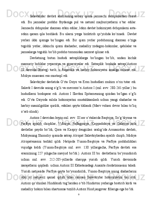 Salavkiylar   davlati   aholisining   asosiy   qismi   jamoachi   dehqonlardan   iborat
edi.   Bu   jamoalar   podsho   foydasiga   pul   va   natural   majburiyatlarni   o tar   edilar.ʻ
Jamoachi dehqonlar shaxsan erkin edilar, lekin davlat hokimiyati dehqonlarni asta-
sekin   qaram   qila   boshladi.   Bu   ularni   yerga   biriktirib   qo yishda   ko rinadi.	
ʻ ʻ     Davlat
yerlari   ikki   qismga   bo lingan   edi.   Bir   qism   yerlar   podshoning   shaxsan   o ziga	
ʻ ʻ
tegishli   yerlar,   ikkinchi   qismi   shaharlar,   mahalliy   zodagon-hokimlar,   qabilalar   va
jamoalarga tegishli bo lib podsho tomonidan nazorat qilinar edi.
ʻ
Davlatning   butun   hududi   satrapliklarga   bo lingan   bo lib,   undan   kichik	
ʻ ʻ
mamuriy   birliklar   yeparxiya   va   giparxiyalar   edi.   Satraplik     boshida   satrap(Antiox
III   davrida-Strateg)   turib,   u   fuqarolik   va   harbiy   hokimiyatni   amalga   oshirar   edi.
Moliya muassasi esa mustaqil edi.
Salavkiylar davlatida O rta Osiyo va Eron hududlari muhim o rin tutar edi.	
ʻ ʻ
Salavk I davrida uning o g li va merosxo ri Antiox I (mil. avv. 280-261-yillar.) bu	
ʻ ʻ ʻ
hududlarni   boshqarar   edi.   Antiox   I   Slavkni   Spitamenning   qizidan   bo lgan   o g li	
ʻ ʻ ʻ
edi.   O rta   Osiyoda   sulola   hokimiyatini   mustahkamlash   uchun   yangi   shaharlar   va	
ʻ
harbiy manzilgohlar qurildi, eskilari qayta tiklandi (Marv vohasi devor bilan to liq	
ʻ
o rab olindi).	
ʻ
Antiox I davridan keyin mil. avv. III asr o rtalarida Baqtriya, So g diyona va	
ʻ ʻ ʻ
Parfiya   ajralib   chiqdilar,   Vifiniya,   Paflagoniya,   Kappadokiya   va   Galatiya   kabi
davlatlar   paydo   bo ldi,   Qora   va   Kaspiy   dengizlari   oralig ida   Armaniston   davlati,	
ʻ ʻ
Midiyaning Shimoliy qismida satrap Atropat Salavkiylardan ajralib chiqib, Midiya
Atropatenasini   tashkil   qildi.     Natijada   Yunon-Baqtriya   va   Parfiya   podsholiklari
vujudga   keldi   (Yunon-Baqtriya   mil.   avv.   130   yillargacha,   Parfiya   davlati   esa
eramizning 227 yiligacha mavjud bo ldi.). Antiox III bu	
ʻ     davlatlarni bo ysundirish	ʻ
uchun   mil.   avv.   212-205-yillarda   sharqqa   yurish   qildi.   Yurish   davomida
xarajatlarni qoplash     uchun Antiox III Ekbatanadagi Anaxita ibodatxonasini taladi.
Yurish natijasida     Parfiya qayta bo ysundirildi, Yunon-Baqtriya uning shaharlarini	
ʻ
ikki   yil   natijasiz   qamal   qilish   bilan   rasman     Salavkiylar   hokimiyatini   tan   oldi.
Antiox qo shinlari Hindikush tog laridan o tib Hindiston yerlariga bostirib kirdi va	
ʻ ʻ ʻ
mahalliy hokim bilan shartnoma tuzilib Antiox Hind jangovar fillariga ega bo ldi.	
ʻ
6