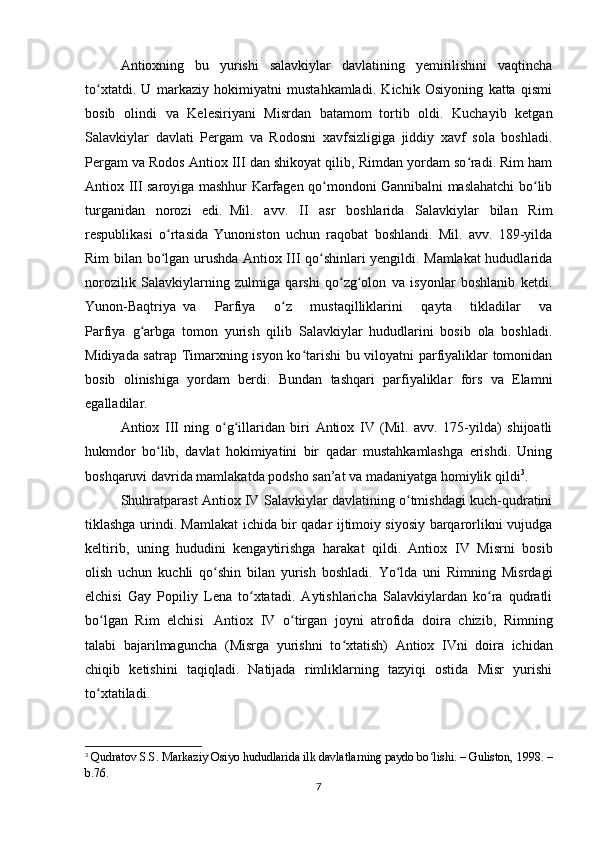Antioxning   bu   yurishi   salavkiylar   davlatining   yemirilishini   vaqtincha
to xtatdi.   U   markaziy   hokimiyatni   mustahkamladi.   Kichik   Osiyoning   katta   qismiʻ
bosib   olindi   va   Kelesiriyani   Misrdan   batamom     tortib   oldi.   Kuchayib   ketgan
Salavkiylar   davlati   Pergam   va   Rodosni   xavfsizligiga   jiddiy   xavf   sola   boshladi.
Pergam va Rodos Antiox III dan shikoyat qilib, Rimdan yordam so radi. Rim ham	
ʻ
Antiox III saroyiga mashhur Karfagen qo mondoni Gannibalni maslahatchi bo lib	
ʻ ʻ
turganidan   norozi   edi.     Mil.   avv.   II   asr   boshlarida   Salavkiylar   bilan   Rim
respublikasi   o rtasida   Yunoniston   uchun   raqobat   boshlandi.   Mil.   avv.   189-yilda	
ʻ
Rim bilan bo lgan urushda Antiox III qo shinlari yengildi. Mamlakat hududlarida
ʻ ʻ
norozilik   Salavkiylarning   zulmiga   qarshi   qo zg olon   va   isyonlar   boshlanib   ketdi.	
ʻ ʻ
Yunon-Baqtriya     va   Parfiya   o z   mustaqilliklarini   qayta   tikladilar   va	
ʻ
Parfiya     g arbga   tomon   yurish   qilib   Salavkiylar   hududlarini   bosib   ola   boshladi.	
ʻ
Midiyada satrap Timarxning isyon ko tarishi  bu viloyatni parfiyaliklar tomonidan	
ʻ
bosib   olinishiga   yordam   berdi.   Bundan   tashqari   parfiyaliklar   fors   va   Elamni
egalladilar.
Antiox   III   ning   o g illaridan   biri   Antiox   IV   (Mil.   avv.   175-yilda)   shijoatli	
ʻ ʻ
hukmdor   bo lib,   davlat   hokimiyatini   bir   qadar   mustahkamlashga   erishdi.   Uning	
ʻ
boshqaruvi davrida mamlakatda podsho san’at va madaniyatga homiylik qildi 3
.
Shuhratparast Antiox IV Salavkiylar davlatining o tmishdagi kuch-qudratini	
ʻ
tiklashga urindi. Mamlakat ichida bir qadar ijtimoiy siyosiy barqarorlikni vujudga
keltirib,   uning   hududini     kengaytirishga   harakat   qildi.     Antiox   IV   Misrni   bosib
olish   uchun   kuchli   qo shin   bilan   yurish   boshladi.   Yo lda   uni   Rimning   Misrdagi	
ʻ ʻ
elchisi   Gay   Popiliy   Lena   to xtatadi.   Aytishlaricha   Salavkiylardan   ko ra   qudratli	
ʻ ʻ
bo lgan   Rim   elchisi	
ʻ       Antiox   IV   o tirgan   joyni	ʻ     atrofida   doira   chizib,   Rimning
talabi   bajarilmaguncha   (Misrga   yurishni   to xtatish)   Antiox   IVni	
ʻ     doira   ichidan
chiqib   ketishini   taqiqladi.   Natijada   rimliklarning   tazyiqi   ostida   Misr   yurishi
to xtatiladi.	
ʻ
3
  Qudratov S.S. Markaziy Osiyo hududlarida ilk davlatlarning paydo bo lishi. – Guliston, 1998. –	
ʻ
b.76.
7