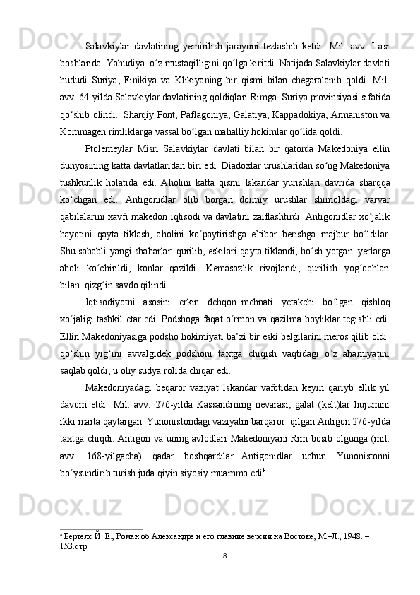 Salavkiylar   davlatining   yemirilish   jarayoni   tezlashib   ketdi.     Mil.   avv.   I   asr
boshlarida     Yahudiya     o z mustaqilligini qo lga kiritdi. Natijada Salavkiylar davlatiʻ ʻ
hududi   Suriya,   Finikiya   va   Klikiyaning   bir   qismi   bilan   chegaralanib   qoldi.   Mil.
avv. 64-yilda Salavkiylar davlatining qoldiqlari Rimga     Suriya provinsiyasi sifatida
qo shib olindi.	
ʻ     Sharqiy Pont, Paflagoniya, Galatiya, Kappadokiya, Armaniston va
Kommagen rimliklarga vassal bo lgan mahalliy hokimlar qo lida qoldi.	
ʻ ʻ
Ptolemeylar   Misri   Salavkiylar   davlati   bilan   bir   qatorda   Makedoniya   ellin
dunyosining katta davlatlaridan biri edi. Diadoxlar urushlaridan so ng Makedoniya	
ʻ
tushkunlik   holatida     edi.   Aholini   katta   qismi   Iskandar   yurishlari   davrida     sharqqa
ko chgan   edi.   Antigonidlar   olib   borgan   doimiy   urushlar   shimoldagi   varvar	
ʻ
qabilalarini xavfi makedon iqtisodi va davlatini zaiflashtirdi. Antigonidlar xo jalik	
ʻ
hayotini   qayta   tiklash,   aholini   ko paytirishga   e’tibor   berishga	
ʻ     majbur   bo ldilar.	ʻ
Shu sababli yangi shaharlar     qurilib, eskilari qayta tiklandi, bo sh yotgan	
ʻ     yerlarga
aholi   ko chirildi,   konlar   qazildi.   Kemasozlik   rivojlandi,   qurilish   yog ochlari	
ʻ ʻ
bilan     qizg in savdo qilindi.
ʻ
Iqtisodiyotni   asosini   erkin   dehqon     mehnati   yetakchi   bo lgan   qishloq	
ʻ
xo jaligi tashkil etar edi. Podshoga faqat o rmon va qazilma boyliklar tegishli edi.	
ʻ ʻ
Ellin Makedoniyasiga podsho hokimiyati ba’zi bir eski belgilarini meros qilib oldi:
qo shin   yig ini   avvalgidek   podshoni   taxtga   chiqish   vaqtidagi   o z   ahamiyatini
ʻ ʻ ʻ
saqlab qoldi, u oliy sudya rolida chiqar edi.
Makedoniyadagi   beqaror   vaziyat   Iskandar   vafotidan   keyin   qariyb   ellik   yil
davom   etdi.     Mil.   avv.   276-yilda   Kassandrning   nevarasi,   galat   (kelt)lar   hujumini
ikki marta qaytargan. Yunonistondagi vaziyatni barqaror     qilgan Antigon 276-yilda
taxtga chiqdi. Antigon va uning avlodlari Makedoniyani Rim  bosib olgunga (mil.
avv.   168-yilgacha)   qadar   boshqardilar.     Antigonidlar   uchun   Yunonistonni
bo ysundirib turish juda qiyin siyosiy muammo edi
ʻ 4
.
4
  Бертелс Й. Е., Роман об Aлександре и его главние версии на Востоке, М.–Л., 1948. – 
153.стр.
8 