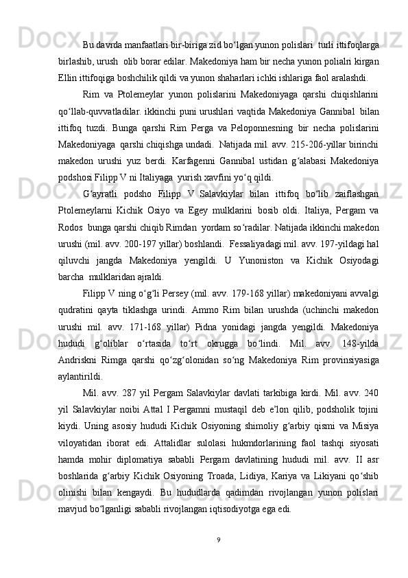 Bu davrda manfaatlari bir-biriga zid bo lgan yunon polislariʻ     turli ittifoqlarga
birlashib, urush     olib borar edilar. Makedoniya ham bir necha yunon polialri kirgan
Ellin ittifoqiga boshchilik qildi va yunon shaharlari ichki ishlariga faol aralashdi.
Rim   va   Ptolemeylar   yunon   polislarini   Makedoniyaga   qarshi   chiqishlarini
qo llab-quvvatladilar. ikkinchi puni urushlari vaqtida Makedoniya Gannibal	
ʻ     bilan
ittifoq   tuzdi.   Bunga   qarshi   Rim   Perga   va   Peloponnesning     bir   necha   polislarini
Makedoniyaga     qarshi chiqishga undadi.     Natijada mil. avv. 215-206-yillar birinchi
makedon   urushi   yuz   berdi.   Karfagenni   Gannibal   ustidan   g alabasi   Makedoniya	
ʻ
podshosi Filipp V ni Italiyaga     yurish xavfini yo q qildi.	
ʻ
G ayratli   podsho   Filipp   V	
ʻ     Salavkiylar   bilan   ittifoq   bo lib   zaiflashgan	ʻ
Ptolemeylarni   Kichik   Osiyo   va   Egey   mulklarini     bosib   oldi.   Italiya,   Pergam   va
Rodos     bunga qarshi chiqib Rimdan     yordam so radilar. Natijada ikkinchi makedon	
ʻ
urushi (mil. avv. 200-197 yillar) boshlandi.     Fessaliyadagi mil. avv. 197-yildagi hal
qiluvchi   jangda   Makedoniya   yengildi.   U   Yunoniston   va   Kichik   Osiyodagi
barcha     mulklaridan ajraldi.
Filipp V ning o g li Persey (mil. avv. 179-168 yillar) makedoniyani avvalgi	
ʻ ʻ
qudratini   qayta   tiklashga   urindi.   Ammo   Rim   bilan   urushda   (uchinchi   makedon
urushi   mil.   avv.   171-168   yillar)   Pidna   yonidagi   jangda   yengildi.   Makedoniya
hududi   g oliblar   o rtasida   to rt   okrugga   bo lindi.   Mil.   avv.   148-yilda	
ʻ ʻ ʻ ʻ
Andriskni     Rimga   qarshi   qo zg olonidan   so ng   Makedoniya	
ʻ ʻ ʻ     Rim   provinsiyasiga
aylantirildi.
Mil.   avv.   287   yil   Pergam   Salavkiylar   davlati   tarkibiga   kirdi.   Mil.   avv.   240
yil   Salavkiylar   noibi   Attal   I   Pergamni   mustaqil   deb   e’lon   qilib,   podsholik   tojini
kiydi.   Uning   asosiy   hududi   Kichik   Osiyoning   shimoliy   g arbiy   qismi   va   Misiya	
ʻ
viloyatidan   iborat   edi.   Attalidlar   sulolasi   hukmdorlarining     faol   tashqi   siyosati
hamda     mohir   diplomatiya   sababli   Pergam   davlatining   hududi   mil.   avv.   II   asr
boshlarida   g arbiy   Kichik   Osiyoning   Troada,   Lidiya,   Kariya   va   Likiyani   qo shib	
ʻ ʻ
olinishi   bilan   kengaydi.   Bu   hududlarda   qadimdan   rivojlangan   yunon   polislari
mavjud bo lganligi sababli rivojlangan iqtisodiyotga ega edi.	
ʻ
9