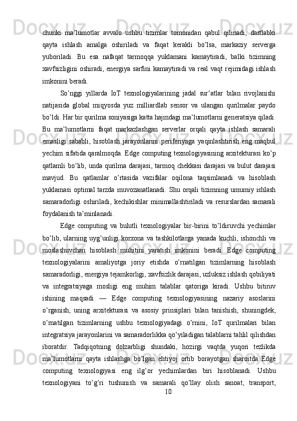 chunki   ma’lumotlar   avvalo   ushbu   tizimlar   tomonidan   qabul   qilinadi,   dastlabki
qayta   ishlash   amalga   oshiriladi   va   faqat   kerakli   bo’lsa,   markaziy   serverga
yuboriladi.   Bu   esa   nafaqat   tarmoqqa   yuklamani   kamaytiradi,   balki   tizimning
xavfsizligini oshiradi, energiya sarfini kamaytiradi  va real  vaqt  rejimidagi ishlash
imkonini beradi.  
So’nggi   yillarda   IoT   texnologiyalarining   jadal   sur’atlar   bilan   rivojlanishi
natijasida   global   miqyosda   yuz   milliardlab   sensor   va   ulangan   qurilmalar   paydo
bo’ldi. Har bir qurilma soniyasiga katta hajmdagi ma’lumotlarni generatsiya qiladi.
Bu   ma’lumotlarni   faqat   markazlashgan   serverlar   orqali   qayta   ishlash   samarali
emasligi   sababli,   hisoblash   jarayonlarini   periferiyaga   yaqinlashtirish   eng   maqbul
yechim sifatida qaralmoqda. Edge computing texnologiyasining arxitekturasi ko’p
qatlamli  bo’lib, unda qurilma darajasi, tarmoq chekkasi  darajasi  va bulut  darajasi
mavjud.   Bu   qatlamlar   o’rtasida   vazifalar   oqilona   taqsimlanadi   va   hisoblash
yuklamasi   optimal   tarzda   muvozanatlanadi.   Shu  orqali   tizimning  umumiy   ishlash
samaradorligi   oshiriladi,   kechikishlar   minimallashtiriladi   va  resurslardan   samarali
foydalanish ta’minlanadi.  
Edge   computing   va   bulutli   texnologiyalar   bir-birini   to’ldiruvchi   yechimlar
bo’lib,   ularning   uyg’unligi   korxona   va   tashkilotlarga   yanada   kuchli,   ishonchli   va
moslashuvchan   hisoblash   muhitini   yaratish   imkonini   beradi.   Edge   computing
texnologiyalarini   amaliyotga   joriy   etishda   o’rnatilgan   tizimlarning   hisoblash
samaradorligi, energiya tejamkorligi, xavfsizlik darajasi, uzluksiz ishlash qobiliyati
va   integratsiyaga   mosligi   eng   muhim   talablar   qatoriga   kiradi.   Ushbu   bitiruv
ishining   maqsadi   —   Edge   computing   texnologiyasining   nazariy   asoslarini
o’rganish,   uning   arxitekturasi   va   asosiy   prinsiplari   bilan   tanishish,   shuningdek,
o’rnatilgan   tizimlarning   ushbu   texnologiyadagi   o’rnini,   IoT   qurilmalari   bilan
integratsiya jarayonlarini va samaradorlikka qo’yiladigan talablarni tahlil qilishdan
iboratdir.   Tadqiqotning   dolzarbligi   shundaki,   hozirgi   vaqtda   yuqori   tezlikda
ma’lumotlarni   qayta   ishlashga   bo’lgan   ehtiyoj   ortib   borayotgan   sharoitda   Edge
computing   texnologiyasi   eng   ilg’or   yechimlardan   biri   hisoblanadi.   Ushbu
texnologiyani   to’g’ri   tushunish   va   samarali   qo’llay   olish   sanoat,   transport,
10 