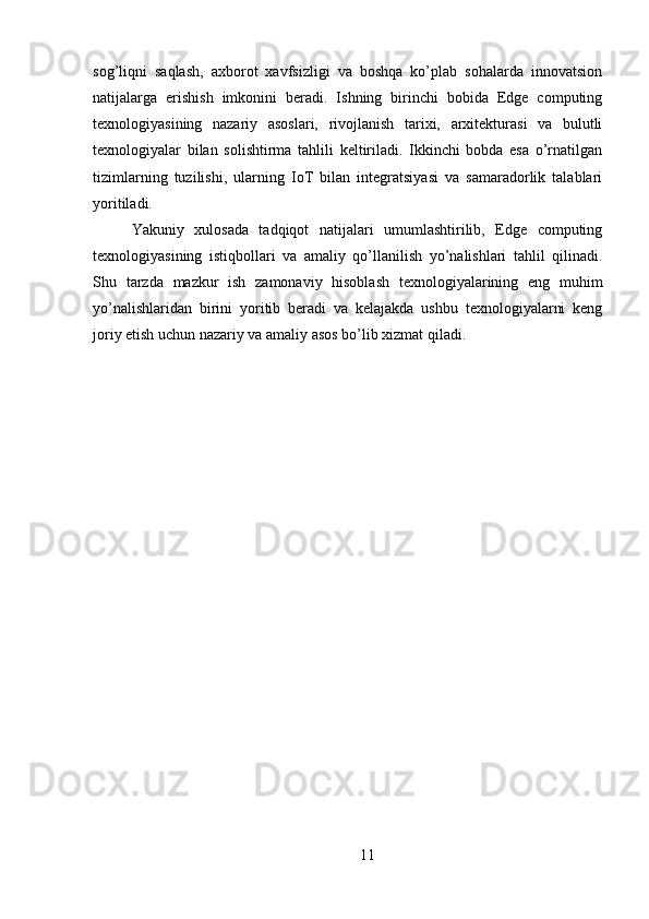 sog’liqni   saqlash,   axborot   xavfsizligi   va   boshqa   ko’plab   sohalarda   innovatsion
natijalarga   erishish   imkonini   beradi.   Ishning   birinchi   bobida   Edge   computing
texnologiyasining   nazariy   asoslari,   rivojlanish   tarixi,   arxitekturasi   va   bulutli
texnologiyalar   bilan   solishtirma   tahlili   keltiriladi.   Ikkinchi   bobda   esa   o’rnatilgan
tizimlarning   tuzilishi,   ularning   IoT   bilan   integratsiyasi   va   samaradorlik   talablari
yoritiladi.  
Yakuniy   xulosada   tadqiqot   natijalari   umumlashtirilib,   Edge   computing
texnologiyasining   istiqbollari   va   amaliy   qo’llanilish   yo’nalishlari   tahlil   qilinadi.
Shu   tarzda   mazkur   ish   zamonaviy   hisoblash   texnologiyalarining   eng   muhim
yo’nalishlaridan   birini   yoritib   beradi   va   kelajakda   ushbu   texnologiyalarni   keng
joriy etish uchun nazariy va amaliy asos bo’lib xizmat qiladi.
 
11 