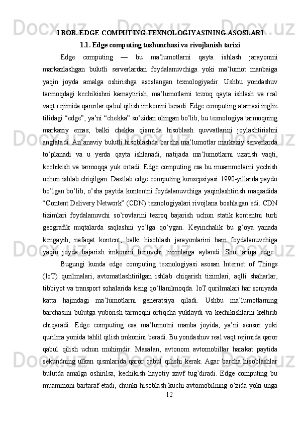 I BOB. EDGE COMPUTING TEXNOLOGIYASINING ASOSLARI
1.1. Edge computing tushunchasi va rivojlanish tarixi
Edge   computing   —   bu   ma’lumotlarni   qayta   ishlash   jarayonini
markazlashgan   bulutli   serverlardan   foydalanuvchiga   yoki   ma’lumot   manbaiga
yaqin   joyda   amalga   oshirishga   asoslangan   texnologiyadir.   Ushbu   yondashuv
tarmoqdagi   kechikishni   kamaytirish,   ma’lumotlarni   tezroq   qayta   ishlash   va   real
vaqt rejimida qarorlar qabul qilish imkonini beradi. Edge computing atamasi ingliz
tilidagi “edge”, ya’ni “chekka” so’zidan olingan bo’lib, bu texnologiya tarmoqning
markaziy   emas,   balki   chekka   qismida   hisoblash   quvvatlarini   joylashtirishni
anglatadi. An’anaviy bulutli hisoblashda barcha ma’lumotlar markaziy serverlarda
to’planadi   va   u   yerda   qayta   ishlanadi,   natijada   ma’lumotlarni   uzatish   vaqti,
kechikish va  tarmoqqa yuk ortadi. Edge  computing esa bu muammolarni  yechish
uchun ishlab chiqilgan. Dastlab edge computing konsepsiyasi 1990-yillarda paydo
bo’lgan bo’lib, o’sha paytda kontentni foydalanuvchiga yaqinlashtirish maqsadida
“Content Delivery Network” (CDN) texnologiyalari rivojlana boshlagan edi. CDN
tizimlari   foydalanuvchi   so’rovlarini   tezroq   bajarish   uchun   statik   kontentni   turli
geografik   nuqtalarda   saqlashni   yo’lga   qo’ygan.   Keyinchalik   bu   g’oya   yanada
kengayib,   nafaqat   kontent,   balki   hisoblash   jarayonlarini   ham   foydalanuvchiga
yaqin   joyda   bajarish   imkonini   beruvchi   tizimlarga   aylandi.   Shu   tariqa   edge  
Bugungi   kunda   edge   computing   texnologiyasi   asosan   Internet   of   Things
(IoT)   qurilmalari,   avtomatlashtirilgan   ishlab   chiqarish   tizimlari,   aqlli   shaharlar,
tibbiyot va transport sohalarida keng qo’llanilmoqda. IoT qurilmalari har soniyada
katta   hajmdagi   ma’lumotlarni   generatsiya   qiladi.   Ushbu   ma’lumotlarning
barchasini   bulutga   yuborish   tarmoqni   ortiqcha   yuklaydi   va   kechikishlarni   keltirib
chiqaradi.   Edge   computing   esa   ma’lumotni   manba   joyida,   ya’ni   sensor   yoki
qurilma yonida tahlil qilish imkonini beradi. Bu yondashuv real vaqt rejimida qaror
qabul   qilish   uchun   muhimdir.   Masalan,   avtonom   avtomobillar   harakat   paytida
sekundning   ulkan   qismlarida   qaror   qabul   qilishi   kerak.   Agar   barcha   hisoblashlar
bulutda   amalga   oshirilsa,   kechikish   hayotiy   xavf   tug’diradi.   Edge   computing   bu
muammoni bartaraf etadi, chunki hisoblash kuchi avtomobilning o’zida yoki unga
12 