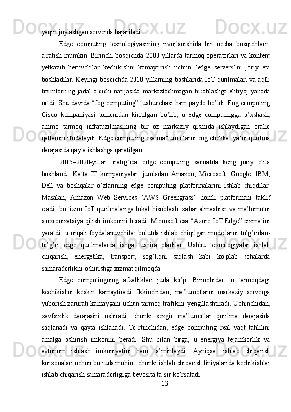 yaqin joylashgan serverda bajariladi.
Edge   computing   texnologiyasining   rivojlanishida   bir   necha   bosqichlarni
ajratish mumkin. Birinchi bosqichda 2000-yillarda tarmoq operatorlari va kontent
yetkazib   beruvchilar   kechikishni   kamaytirish   uchun   “edge   servers”ni   joriy   eta
boshladilar. Keyingi bosqichda 2010-yillarning boshlarida IoT qurilmalari va aqlli
tizimlarning   jadal   o’sishi   natijasida   markazlashmagan   hisoblashga   ehtiyoj   yanada
ortdi. Shu davrda “fog computing” tushunchasi ham paydo bo’ldi. Fog computing
Cisco   kompaniyasi   tomonidan   kiritilgan   bo’lib,   u   edge   computingga   o’xshash,
ammo   tarmoq   infratuzilmasining   bir   oz   markaziy   qismida   ishlaydigan   oraliq
qatlamni ifodalaydi. Edge computing esa ma’lumotlarni eng chekka, ya’ni qurilma
darajasida qayta ishlashga qaratilgan.
2015–2020-yillar   oralig’ida   edge   computing   sanoatda   keng   joriy   etila
boshlandi.   Katta   IT   kompaniyalar,   jumladan   Amazon,   Microsoft,   Google,   IBM,
Dell   va   boshqalar   o’zlarining   edge   computing   platformalarini   ishlab   chiqdilar.
Masalan,   Amazon   Web   Services   “AWS   Greengrass”   nomli   platformani   taklif
etadi, bu tizim IoT  qurilmalariga lokal hisoblash,  xabar almashish  va ma’lumotni
sinxronizatsiya qilish imkonini beradi. Microsoft esa “Azure IoT Edge” xizmatini
yaratdi,   u   orqali   foydalanuvchilar   bulutda   ishlab   chiqilgan   modellarni   to’g’ridan-
to’g’ri   edge   qurilmalarda   ishga   tushira   oladilar.   Ushbu   texnologiyalar   ishlab
chiqarish,   energetika,   transport,   sog’liqni   saqlash   kabi   ko’plab   sohalarda
samaradorlikni oshirishga xizmat qilmoqda.
Edge   computingning   afzalliklari   juda   ko’p.   Birinchidan,   u   tarmoqdagi
kechikishni   keskin   kamaytiradi.   Ikkinchidan,   ma’lumotlarni   markaziy   serverga
yuborish zarurati kamaygani uchun tarmoq trafikini yengillashtiradi. Uchinchidan,
xavfsizlik   darajasini   oshiradi,   chunki   sezgir   ma’lumotlar   qurilma   darajasida
saqlanadi   va   qayta   ishlanadi.   To’rtinchidan,   edge   computing   real   vaqt   tahlilini
amalga   oshirish   imkonini   beradi.   Shu   bilan   birga,   u   energiya   tejamkorlik   va
avtonom   ishlash   imkoniyatini   ham   ta’minlaydi.   Ayniqsa,   ishlab   chiqarish
korxonalari uchun bu juda muhim, chunki ishlab chiqarish liniyalarida kechikishlar
ishlab chiqarish samaradorligiga bevosita ta’sir ko’rsatadi.
13 