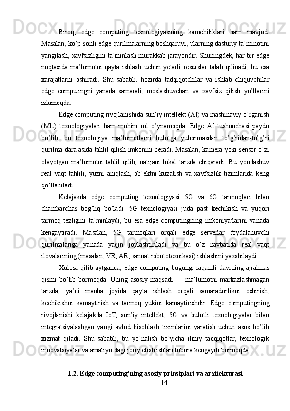 Biroq,   edge   computing   texnologiyasining   kamchiliklari   ham   mavjud.
Masalan, ko’p sonli edge qurilmalarning boshqaruvi, ularning dasturiy ta’minotini
yangilash, xavfsizligini ta’minlash murakkab jarayondir. Shuningdek, har bir edge
nuqtasida   ma’lumotni   qayta   ishlash   uchun   yetarli   resurslar   talab   qilinadi,   bu   esa
xarajatlarni   oshiradi.   Shu   sababli,   hozirda   tadqiqotchilar   va   ishlab   chiquvchilar
edge   computingni   yanada   samarali,   moslashuvchan   va   xavfsiz   qilish   yo’llarini
izlamoqda.
Edge computing rivojlanishida sun’iy intellekt (AI) va mashinaviy o’rganish
(ML)   texnologiyalari   ham   muhim   rol   o’ynamoqda.   Edge   AI   tushunchasi   paydo
bo’lib,   bu   texnologiya   ma’lumotlarni   bulutga   yubormasdan   to’g’ridan-to’g’ri
qurilma darajasida tahlil qilish imkonini beradi. Masalan, kamera yoki sensor o’zi
olayotgan   ma’lumotni   tahlil   qilib,   natijani   lokal   tarzda   chiqaradi.   Bu   yondashuv
real   vaqt   tahlili,   yuzni   aniqlash,   ob’ektni   kuzatish   va   xavfsizlik   tizimlarida   keng
qo’llaniladi.
Kelajakda   edge   computing   texnologiyasi   5G   va   6G   tarmoqlari   bilan
chambarchas   bog’liq   bo’ladi.   5G   texnologiyasi   juda   past   kechikish   va   yuqori
tarmoq   tezligini   ta’minlaydi,   bu   esa   edge   computingning   imkoniyatlarini   yanada
kengaytiradi.   Masalan,   5G   tarmoqlari   orqali   edge   serverlar   foydalanuvchi
qurilmalariga   yanada   yaqin   joylashtiriladi   va   bu   o’z   navbatida   real   vaqt
ilovalarining (masalan, VR, AR, sanoat robototexnikasi) ishlashini yaxshilaydi.
Xulosa   qilib   aytganda,   edge   computing   bugungi   raqamli   davrning   ajralmas
qismi   bo’lib   bormoqda.   Uning   asosiy   maqsadi   —   ma’lumotni   markazlashmagan
tarzda,   ya’ni   manba   joyida   qayta   ishlash   orqali   samaradorlikni   oshirish,
kechikishni   kamaytirish   va   tarmoq   yukini   kamaytirishdir.   Edge   computingning
rivojlanishi   kelajakda   IoT,   sun’iy   intellekt,   5G   va   bulutli   texnologiyalar   bilan
integratsiyalashgan   yangi   avlod   hisoblash   tizimlarini   yaratish   uchun   asos   bo’lib
xizmat   qiladi.   Shu   sababli,   bu   yo’nalish   bo’yicha   ilmiy   tadqiqotlar,   texnologik
innovatsiyalar va amaliyotdagi joriy etish ishlari tobora kengayib bormoqda.
1.2. Edge computing’ning asosiy prinsiplari va arxitekturasi
14 