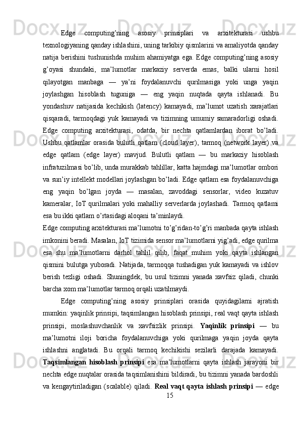 Edge   computing’ning   asosiy   prinsiplari   va   arxitekturasi   ushbu
texnologiyaning qanday ishlashini, uning tarkibiy qismlarini va amaliyotda qanday
natija  berishini   tushunishda   muhim   ahamiyatga   ega.  Edge   computing’ning  asosiy
g’oyasi   shundaki,   ma’lumotlar   markaziy   serverda   emas,   balki   ularni   hosil
qilayotgan   manbaga   —   ya’ni   foydalanuvchi   qurilmasiga   yoki   unga   yaqin
joylashgan   hisoblash   tuguniga   —   eng   yaqin   nuqtada   qayta   ishlanadi.   Bu
yondashuv   natijasida   kechikish   (latency)   kamayadi,   ma’lumot   uzatish   xarajatlari
qisqaradi,   tarmoqdagi   yuk   kamayadi   va   tizimning   umumiy   samaradorligi   oshadi.
Edge   computing   arxitekturasi,   odatda,   bir   nechta   qatlamlardan   iborat   bo’ladi.
Ushbu   qatlamlar   orasida   bulutli   qatlam   (cloud   layer),   tarmoq   (network   layer)   va
edge   qatlam   (edge   layer)   mavjud.   Bulutli   qatlam   —   bu   markaziy   hisoblash
infratuzilmasi bo’lib, unda murakkab tahlillar, katta hajmdagi ma’lumotlar ombori
va sun’iy intellekt modellari joylashgan bo’ladi. Edge qatlam esa foydalanuvchiga
eng   yaqin   bo’lgan   joyda   —   masalan,   zavoddagi   sensorlar,   video   kuzatuv
kameralar,   IoT   qurilmalari   yoki   mahalliy   serverlarda   joylashadi.   Tarmoq   qatlami
esa bu ikki qatlam o’rtasidagi aloqani ta’minlaydi.
Edge computing arxitekturasi ma’lumotni to’g’ridan-to’g’ri manbada qayta ishlash
imkonini beradi. Masalan, IoT tizimida sensor ma’lumotlarni yig’adi, edge qurilma
esa   shu   ma’lumotlarni   darhol   tahlil   qilib,   faqat   muhim   yoki   qayta   ishlangan
qismini bulutga yuboradi. Natijada, tarmoqqa tushadigan yuk kamayadi va ishlov
berish   tezligi   oshadi.   Shuningdek,   bu   usul   tizimni   yanada   xavfsiz   qiladi,   chunki
barcha xom ma’lumotlar tarmoq orqali uzatilmaydi.
Edge   computing’ning   asosiy   prinsiplari   orasida   quyidagilarni   ajratish
mumkin: yaqinlik prinsipi, taqsimlangan hisoblash prinsipi, real vaqt qayta ishlash
prinsipi,   moslashuvchanlik   va   xavfsizlik   prinsipi.   Yaqinlik   prinsipi   —   bu
ma’lumotni   iloji   boricha   foydalanuvchiga   yoki   qurilmaga   yaqin   joyda   qayta
ishlashni   anglatadi.   Bu   orqali   tarmoq   kechikishi   sezilarli   darajada   kamayadi.
Taqsimlangan   hisoblash   prinsipi   esa   ma’lumotlarni   qayta   ishlash   jarayoni   bir
nechta edge nuqtalar orasida taqsimlanishini bildiradi, bu tizimni yanada bardoshli
va   kengaytiriladigan   (scalable)   qiladi.   Real   vaqt   qayta   ishlash   prinsipi   —   edge
15 